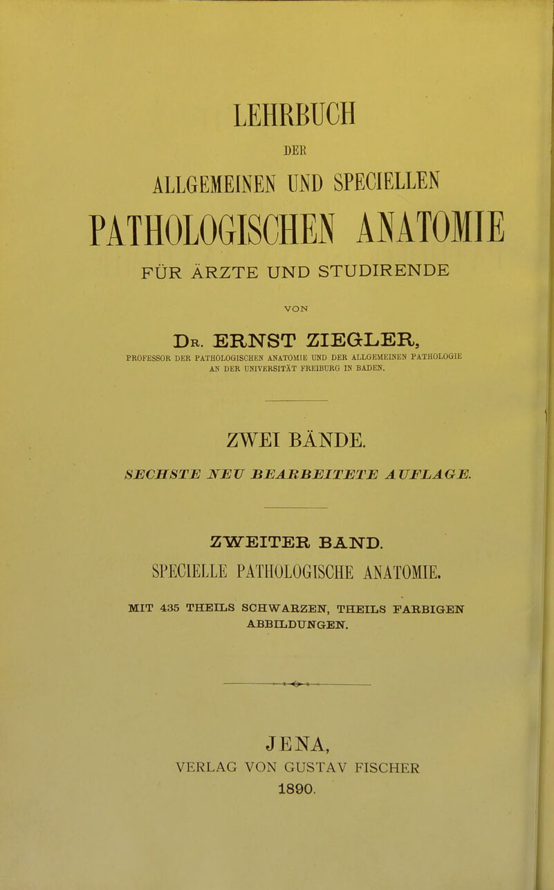 DEK ALLGEMEINEN UND SPECIELLEN PATHOLOGISCHEN ANATOMIE FÜR ÄRZTE UND STUDIRENDE VON Dr. ERNST ZIEGLER,, PROFESSOR DER PATHOLOGISCHEN ANATOMIE UND DER ALLGEMEINEN PATHOLOGIE AN DER UNIVERSITÄT FREIBURG IN BADEN. ZWEI BÄNDE. SECHSTE NEU BEARBEITETE AUFLAGE. ZWEITER BAND. SPEC1ELLE PATHOLOGISCHE ANATOMIE. MIT 435 THEILS SCHWARZEN, THEILS FARBIGEN ABBILDUNGEN. JENA, VERLAG VON GUSTAV FISCHER 1890.