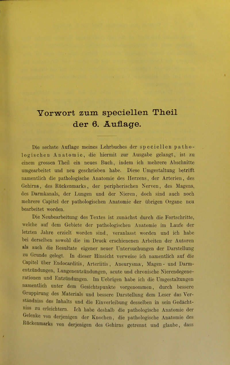 Yorwort zum speciellen Tlieil der 6. Auflage. Die sechste Auflage meines Lehrbuches der speciellen patho- logischen Anatomie, die hiermit zur Ausgabe gelangt, ist zu einem grossen Theil ein neues Buch, indem ich mehrere Abschnitte umgearbeitet und neu geschrieben habe. Diese Umgestaltung betrifft namentlich die pathologische Anatomie des Herzens, der Arterien, des Gehirns, des Rückenmarks, der peripherischen Nerven, des Magens, des Darmkanals, der Lungen und der Nieren, doch sind auch noch mehrere Capitel der pathologischen Anatomie der übrigen Organe neu bearbeitet worden. Die Neubearbeitung des Textes ist zunächst durch die Fortschritte, welche auf dem Gebiete der pathologischen Anatomie im Laufe der letzten Jahre erzielt worden sind, veranlasst worden und ich habe bei derselben sowohl die im Druck erschienenen Arbeiten der Autoren als auch die Resultate eigener neuer Untersuchungen der Darstellung zu Grunde gelegt. In dieser Hinsicht verweise ich namentlich auf die Capitel über Endocarditis, Arteriitis, Aneurysma, Magen - und Darm- entzündungen, Lungenentzündungen, acute und chronische Nierendegene- rationen und Entzündungen. Im Uebrigen habe ich die Umgestaltungen namentlich unter dem Gesichtspunkte vorgenommen, durch bessere Gruppirung des Materials und bessere Darstellung dem Leser das Ver- ständniss des Inhalts und die Einverleibung desselben in sein Gedächt- nis zu erleichtern. Ich habe deshalb die pathologische Anatomie der Gelenke von derjenigen der Knochen, die pathologische Anatomie des Rückenmarks von derjenigen des Gehirns getrennt und glaube, dass