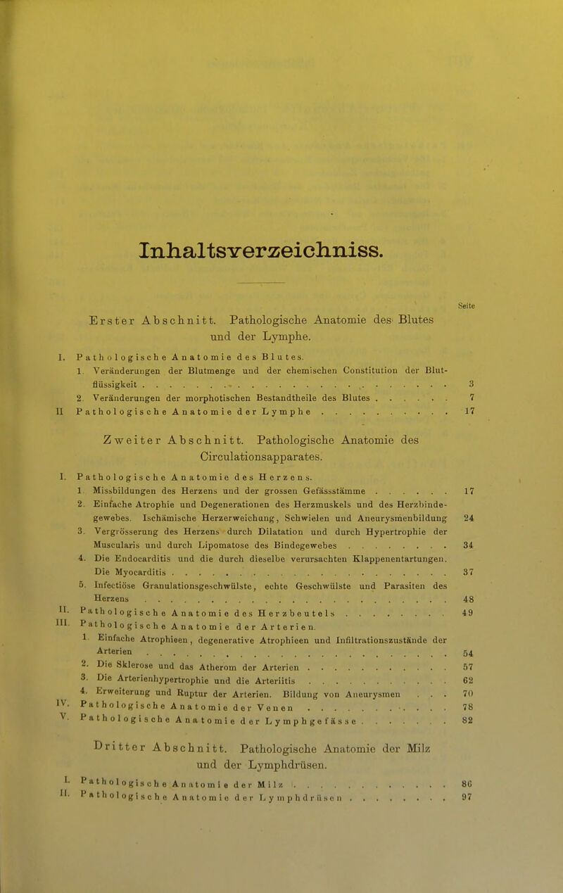 InhaltSYerzeichniss. Seite Erster Abschnitt. Pathologische Anatomie des Blutes und der Lymphe. I. Pathologische Anatomie des Blutes. 1. Veränderungen der Blutmenge und der chemischen Constitution der Blut- flüssigkeit » , 3 2. Veränderungen der morphotischen Bestandteile des Blutes 7 II Pathologische Anatomie der Lymphe 17 Zweiter Abschnitt. Pathologische Anatomie des Circulationsapparates. I. Pathologische Anatomie des Herzens. 1. Missbildungen des Herzens und der grossen Gefässstämtne 17 2. Einfache Atrophie und Degenerationen des Herzmuskels und des Herzbinde- gewebes. Ischämische Herzerweichung, Schwielen und Aneurysmenbildung 24 3. Vergiösserung des Herzens durch Dilatation und durch Hypertrophie der Muscularis und durch Lipomatose des Bindegewebes 34 4. Die Endocarditis und die durch dieselbe verursachten Klappenentartungen. Die Myocarditis 37 5. Infectiöse Granulationsgeschwülste, echte Geschwülste und Parasiten des Herzens 48 II. Pathologische Anatomie des Herzbeutels 49 III Pathologische Anatomie der Arterien. 1. Einfache Atrophieen, degenerative Atrophieen und Inliltrntionszustande der Arterien ... .54 2. Die Sklerose und das Atherom der Arterien 57 3. Die Arterienhypertrophie und die Arteriitis 62 4. Erweiterung und Ruptur der Arterien. Bildung von Aneurysmen ... 70 IV. Pathologische Anatomie der Venen 78 V. Pathologische Anatomie der Lymphgefässe 82 Dritter Abschnitt. Pathologische Anatomie der Milz und der Lymphdrüsen. I- Pathologische Anatomie der Milz 8C II- Pathologische Anatomie der Lymphdrüsen 97