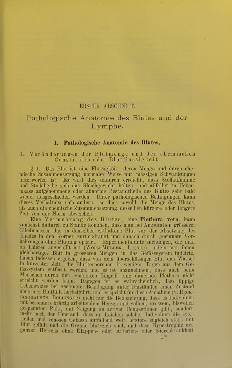 ERSTER ABSCHNITT. Pathologische Anatomie des Blutes und der Lymphe. I. Pathologische Anatomie des Blutes, 1. Veränderungen der Blutmenge und der chemischen Constitution der Blutflüssigkeit. § 1. Das Blut ist eine Flüssigkeit, deren Menge und deren che- mische Zusammensetzung normaler Weise nur massigen Schwankungen uuterworfen ist. Es wird dies dadurch erreicht, dass Stoffaufnahme und Stoffabgabe sich das Gleichgewicht halten, und allfällig im Ueber- maass aufgenommene oder abnorme Bestandtheile des Blutes sehr bald wieder ausgeschieden werden. Unter pathologischen Bedingungen kann dieses Verhältniss sich ändern, so dass sowohl die Menge des Blutes, als auch die chemische Zusammensetzung desselben kürzere oder längere Zeit von der Norm abweichen. Eine Vermehrung des Blutes, eine Plethora vera, kann zunächst dadurcb zu Stande kommen, dass man bei Amputation grösserer Gliedmaassen das in denselben enthaltene Blut vor der Absetzung des Gliedes in den Körper zurückdrängt und danach durch geeignete Vor- kehrungen ohne Blutung operirt. Experimentaluntersuchungen, die mau an Thieren angestellt hat (Worm-Müller, Lesser) , indem man ihnen gleichartiges Blut in grösseren Mengen in das Gefässsystem injicirte, haben indessen ergeben, dass von dem überschüssigen Blut das Wasser in kürzester Zeit, die Blutkörperchen in wenigen Tagen aus dem Ge- fässsystem entfernt werden, und es ist anzunehmen, dass auch beim Menschen durch den genannten Eingriff eine dauernde Plethora, nicht erreicht werden kann. Dagegen ist es wahrscheinlich, dass üppige Lebensweise bei geeigneter Beanlagung unter Umständen einen Zustand abnormer Blutfülle herbeiführt, und es spricht für diese Annahme (v. Reck- unghausen, Bollinger) nicht nur die Beobachtung, dass es Individuen mit besonders kräftig arbeitendem Herzen und vollem, grossem, bisweilen gespanntem Puls, mit Neigung zu activen Congestionen gibt, sondern mehr noch der Umstand, dass an Leichen solcher Individuen die arte- riellen und venösen Gefässe auffallend weit, letztere zugleich stark mit Blut gefüllt und die Organe blutreich sind, und dass Hypertrophie des ganzen Herzens ohne Klappen- oder Arterien- oder Nierenkrankheit 1*