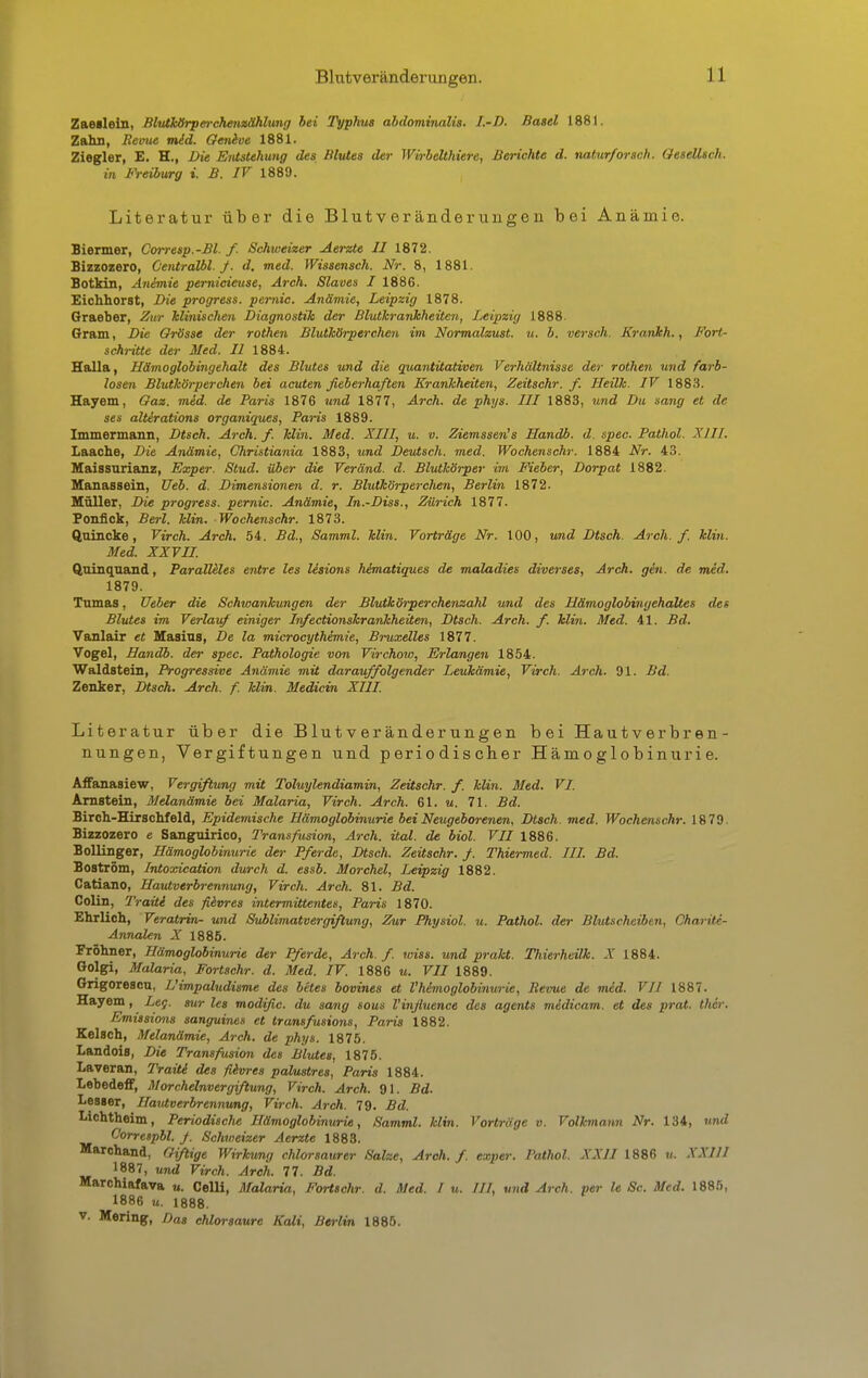 Blutveränderungen. Zaeslein, Blutkörperchenzählung bei Typhus abdominalis. I.-D. Basel 1881. Zahn, Reime mid. Gentve 1881. Ziegler, E. H., Die Entstehung des Blutes der Wirbelthiere, Berichte d. natur/orsch. Gesellte!/, in Freiburg i. B. IV 1889. Literatur über die Blutveränderungen bei Anämie. Biermer, Corresp.-Bl. f. Schweizer Aerzte II 1872. Bizzozero, Centralbl. f. d. med. Wissensch. Nr. 8, 1881. Botkin, Anämie pemicieuse, Arch. Slaves I 1886. Eichhorst, Die progress. pernio. Anämie, Leipzig 1878. Graeber, Zur klinischen Diagnostik der Blutkrankheiten, Leipzig 1888. Gram, Die Grösse der rothen Blutkörperchen im Normalzust. u. b. versch. Krankh., Fort- schritte der Med. II 1884. Halla, Hämoglobingehalt des Blutes und die quantitativen Verhältnisse der rothen und farb- losen Blutkörperchen bei acuten fieberhaften Krankheiten, Zeitschr. f. Heilk. IV 1883. Hayem, Gaz. mid. de Paris 1876 und 1877, Arch. de phys. III 1883, und Du sang et de ses altirations organiques, Paris 1889. Immermann, Dtsch. Arch. f. klin. Med. XIII, u. v. Ziemssen's Handb. d. spec. Pathol. XIII. Laache, Die Anämie, Christiania 1883, und Deutsch, med. Wochenschr. 1884 Nr. 43. Maissurianz, Exper. Stud. über die Veränd. d. Blutkörper im Fieber, Dorpat 1882. Manassein, Ueb. d. Dimensionen d. r. Blutkörperclien, Berlin 1872. Müller, Die progress. pernio. Anämie, In.-Diss., Zürich 1877. Ponfick, Berl. Min. Wochenschr. 1873. Quincke, Virch. Arch. 54. Bd., Samml. Min. Vorträge Nr. 100, und Dtsch. Arch. f. Min. Med. XXVII. Quinquand, Paralleles entre les lisions himatiques de maladies diverses, Arch. gen. de med. 1879. Tumas, Ueber die Schwankungen der Blutkörperchenzahl und des Hämoglobingehaltes des Blutes im Verlauf einiger Infectionskrankheiten, Dtsch. Arch. f. klin. Med. 41. Bd. Vanlair et Masius, De la microcythimie, Bruxelles 1877. Vogel, Handb. der spec. Pathologie von Virchow, Erlangen 1854. Waldstein, Progressive Anämie mit darauffolgender Leukämie, Virch. Arch. 91. Bd. Zenker, Dtsch. Arch. f. klin. Medicin XIII. Literatur über die Blutveränderungen bei Hautverbren- nungen, Vergiftungen und periodischer Hämoglobinurie. Affanasiew. Vergiftung mit Toluylendiamin, Zeitschr. f. klin. Med. VI. Arnstein, Melanämie bei Malaria, Virch. Arch. 61. u. 71. Bd. Birch-Hirschfeld, Epidemische Hämoglobinurie bei Neugeborenen, Dtsch. med. Wochenschr. 1879. Bizzozero e Sangnirioo, Transfusion, Arch. ital. de biol. VII 1886. Bollinger, Hämoglobinurie der Pferde, Dtsch. Zeitschr. f. Thiermed. III. Bd. Boström, Intoxication durch d. essb. Morchel, Leipzig 1882. Catiano, Hautverbrennung, Virch. Arch. 81. Bd. Colin, Traiti des fievres intermittentes, Paris 1870. Ehrlich, Veratrin- und Sublimatvergißung, Zur Physiol. u. Pathol. der Blutscheiben, Ohariti- Annalen X 1885. Fröhner, Hämoglobinurie der Pferde, Arch. f. wiss. und prakt. Ttiierheitk. X 1884. Golgi, Malaria, Fortschr. d. Med. IV. 1886 u. VII 1889. Grigorescu, L'impaludisme des betes bovines et l'himoglobinurie, Revue de mid. VII 1887. Hayem, Leg. sur les modific. du sang sous l'infiuence des agents midicam. et des prat. ther. Emissions sanguines et transfusions, Paris 1882. Kölsch, Melanämie, Arch. de phys. 1875. Landois, DU Transfusion des Blutes, 1875. Laveran, Traiti des fievres palustres, Paris 1884. Lebedeff, Morchelnvergiftung, Virch. Arch. 91. Bd. Lesser, Hautverbrennung, Virch. Arch. 79. Bd. Lichtheim, Periodische Hämoglobinurie, Samml. Min. Vorträge v. Volkmann Nr. 134, und Oorrespbl. f. Schweizer Aerzte 1883. Marchand, Giftige Wirkung chlorsaurer Salze, Arch. f. exper. Pathol. XXII 1886 u. XXIII 1887, und Virch. Arch. 77. Bd. Marchiafava u. Celli, Malaria, Fortschr. d. Med. I u. III, und Arch. per le Sc. Med. 1885, 1886 u. 1888. v. Mering, Das chlorsaure Kali, Berlin 1885.