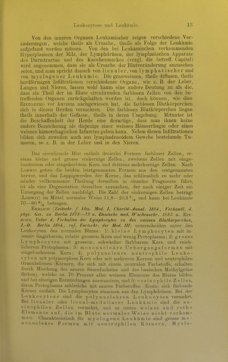 Von den inneren Orgauen Leukämischer zeigen verschiedene Ver- änderungen, welche theils als Ursache, theils als Folge der Leukämie aufgefasst werden müssen. Von den bei Leukämischen vorkommenden Hyperplasieen der Milz, der Lymphdrüsen, der lymphatischen Apparate des Darmtractus und des Knochenmarkes (vergl. die betreff. Capitel) wird angenommen, dass sie als Ursache der Blutveränderung anzusehen seien, und man spricht danach von lienaler, von lymphatischer und von myelogener Leukämie. Die grau weissen, theils diffusen, theils herdförmigen Infiltrationen verschiedener Organe, wie z. B. der Leber, Lungen und Nieren, lassen wohl kaum eine andere Deutung zu als die, dass ein Theil der im Blute circulirenden farblosen Zellen von den be- treuenden Organen zurückgehalten worden ist, doch können, wie dies Bizzozeko vor kurzem nachgewiesen hat, die farblosen Blutkörperchen sich in diesen Herden vermehren. Die farblosen Blutkörperchen hegen theils innerhalb der Gefässe, theils in deren Umgebung. Mitunter ist die Beschaffenheit der Herde eine derartige, dass man ihnen keine andere Bezeichnung als diejenige einer weissen Hämorrhagie oder eines weissen hämorrhagischen Infarctes geben kann. Neben diesen Infiltrationen bilden sich zuweilen auch aus lymphadenoidem Gewebe bestehende Tu- moren, so z. B. in der Leber und in den Nieren. Das circiilirende Blut enthält dreierlei Formen farbloser Zellen, er- stens kleine und grosse einkernige Zellen, zweitens Zellen mit einge- buchtetem oder eingekerbtem Kern und drittens mehrkernige Zellen. Nach Loewit gehen die beiden letztgenannten Formen aus den erstgenannten hervor, und das Lappigwerden der Kerne, das schliesslich zu mehr oder minder vollkommener Theilung derselben in einzelne Fragmente führt, ist als eine Degeneration derselben anzusehen, der nach einiger Zeit ein Untergang der Zellen nachfolgt. Die Zahl der einkernigen Zellen beträgt i Loewit) im Mittel normaler Weise 11,8—20,3 °j0 und kann bei Leukämie 70—80°|0 betragen. Ilm;ihk {Zeitschi: f. klin. Med. I, Chariti-Annal. 1884, Ferhandl. d. phys. des. zu Berlin 1878-—7.9 u. Deutsche med. Wochenschr. 1883 u. Ein- um; x. Ueber d. {'erhallen der Lymphozyten zu den weissen Blutkörperchen, 1.-D. Berlin 1884, ref. Fortschr. der Med. III) unterscheiden unter den Leukocyten des normalen Blutes: 1) kleine Lymphocyten mit in- tensiv tingirbarem, relativ grossem Kern und wenig Protoplasma: 2) grosse Lymphocyten mit grossem, schwächer färbbarem Kern und reich- licherem Protoplasma; 3) mononucleäre Ue b er g angs f o r m e n mit eingebuchtetem Kern; 4) polynucleäre neutrophile Leuko- cyten mit polymorphem Kern oder mit mehreren Kernen und neutrophilen Granulationen (Körnern, die sich mit einem neutralen Farbstoffe, erhalten durch Mischung des sauren Säurefuchsins und des basischen Methylgrüns färben), welche ca. 70 Procent aller weissen Elemente des Blutes bilden und bei eiterigen Entzündungen auswandern, und 5) eosinophile Zellen, deren Protoplasma zahlreiche mit saureu Farbstoffen (Eosin) sich färbende Körner enthält. Die Lymphocyten stammen aus den Lymphdrüsen. Bei der Leukocytose sind die p o 1 y n u cl e ä r e n Leukocyten vermehrt. Bei lienaler oder 1 i e n a 1-me d u 11 ar er Leukämie sind die eo- sinophilen Zellen vermehrt, und os treten weisse und rothe Elemente auf, die im Blute normalerweise nicht vorkom- men. Charakteristisch für myelogene Leukämie sind grosse mo- nonucleäre Formen mit neutrophilen Körnern, Myelo-