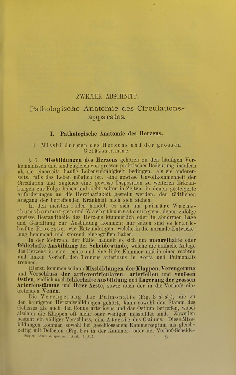 ZWEITER ABSCHNITT. Pathologische Anatomie des Circulations apparates. I. Pathologische Anatomie des Herzens. 1. Missbildungen des Herzens und der grossen Gefässstämme. § 6. Missbildungen des Herzens gehören zu den häufigen Vor- kommnissen und sind zugleich von grosser praktischer Bedeutung, insofern als sie einerseits häufig Lebensunfähigkeit bedingen, als sie anderer- seits, falls das Leben möglich ist, eine gewisse Unvollkommenheit der Circulation und zugleich eine gewisse Disposition zu weiteren Erkran- kungen zur Folge haben und nicht selten in Zeiten, in denen gesteigerte Anforderungen an die Herzthätigkeit gestellt werden, den tödtlichen Ausgang der betreffenden Krankheit nach sich ziehen. In den meisten Fällen handelt es sich um primäre Wachs- thumshemmungen und Wachsthumsstörungen, denen zufolge gewisse Bestandtheile des Herzens kümmerlich oder in abnormer Lage und Gestaltung zur Ausbildung kommen; nur selten sind es krank- hafte Processe, wie Entzündungen, welche in die normale Entwicke- lung hemmend und störend eingegriffen haben. In der Mehrzahl der Fälle handelt es sich um mangelhafte oder fehlerhafte Ausbildung der Scheidewände, welche die einfache Anlage des Herzens in eine rechte und eine linke Kammer und in einen rechten und linken Vorhof, den Truncus arteriosus in Aorta und Pulmonalis trennen. Hierzu kommen sodann Missbildungen der Klappen, Verengerung und Verschluss der atrioyentricularcn, arteriellen und ycnösen Ostien, endlich auch fehlerhafte Ausbildung und Lagerung der grossen Arterienstämme und ihrer Aeste, sowie auch der in die Vorhöfe ein- tretenden Venen. Die Verengerung der Pulmonalis (Fig. 3 d cZt), die zu den häufigsten Herzmissbildungen gehört, kann sowohl den Stamm des Gefässes als auch den Conus arteriosus und das Ostium betreffen, wobei alsdann die Klappen oft mehr oder weniger missbildet sind. Zuweilen besteht ein völliger Verschluss, eine Atresie des Ostiums. Diese Miss- bildungen kommen sowohl bei geschlossenem Kammerseptum als gleich- zeitig mit Defecten (Fig. 3 e) in der Kammer- oder der Vorhof-Scheide- Zicgler, Lehrb. d. spec. path. Anat. 6. Aufl. 2