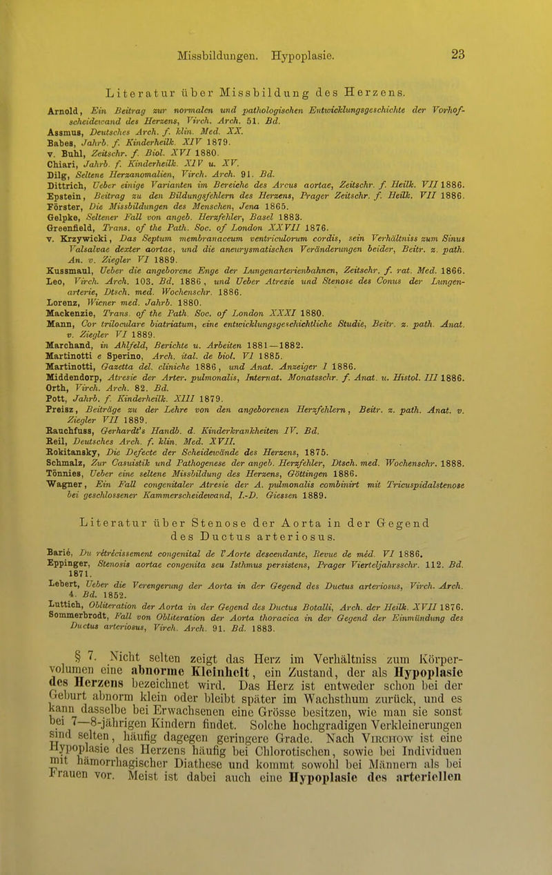 Missbildungen. Hypoplasie. Literatur über Missbildung des Herzens. Arnold, Ein Beitrag zur normalen und pathologischen Entwicklungsgeschichte der Vorhof- scheideicand des Herzens, Virch. Arch. 51. Bd. Assmus. Deutsches Arch. f. Min. Med. XX. Babes, Jahrb. f. Kinderheilk. XIV 1879. v. Buhl, Zeüschr. f. Biol. XVI 1880. Chiari, Jahrb. f. Kinderheilk. XIV u. XV. Dilg, Seltene Ilerzanomalien, Virch. Arch. 91. Bd. Dittrich, Ueber einige Varianten im Bereiche des Arcus aortae, Zeüschr. f. Heilk. FT/1886. Epstein, Beitrag zu den Büdungsfehlern des Herzens, Prager Zeüschr. f. Heilk. VII 1886. Förster, Die Missbildungen des Menschen, Jena 1865. Gelpke, Seltener Fall von angeb. Herzfehler, Basel 1883. Greenfield, Trans, of the Path. Soc. of London XXVII 1876. v. Krzywicki, Das Septum membranaceum ventriculorum cordis, sein Verhältniss zum Sinus Valsalvae dexter aortae, und die aneurysmatischen Veränderungen beider, Beitr. z. path. An. v. Ziegler VI 1889. Kussmaul, Ueber die angeborene Enge der Lungenarterienbahnen, Zeüschr. f. rat. Med. 1866. Leo, Virch. Arch. 103. Bd. 1886 , und Ueber Atresie und Stenose des Conus der Lungen- arterie, Dtsch. med. Wochenschr. 1886. Lorenz, Wiener med. Jahrb. 1880. Mackenzie, Trans, of the Path. Soc. of London XXXI 1880. Mann, Cor triloculare biatriatum, eine entwicklungsgeschichtliche Studie, Beitr. z. path. Anat. v. Ziegler VI 1889. Marchand, in Ahlfeld, Berichte u. Arbeiten 1881 —1882. Martinotti e Sperino, Arch. üal. de biol. VI 1885. Martinotti, Gazetta del. cliniche 1886, und Anat. Anzeiger I 1886. Middendorp, Atresie der Artet: pulmonalis, Internat. Monatsschr. f. Anat. u. Histol. III 1886. Orth, Virch. Arch. 82. Bd. Pott, Jahrb. f. Kinderheilk. XIII 1879. Freisz, Beiträge zu der Lehre von den angeborenen Herzfehlern, Beür. z. path. Anat. v. Ziegler VII 1889. Rauchfuss, Gerhardt's Handb. d. Kinderkrankheiten IV. Bd. Beil, Deutsches Arch. f. klin. Med. XVII. Rokitansky, Die Defecte der Scheidewände des Herzens, 1875. Schmalz, Zur Casuistik und Pathogenese der angeb. Herzfehler, Dtsch. med. Wochenschr. 1888. Tönnies, Ueber eine seltene Missbildung des Herzens, Göttingen 1886. Wagner, Ein Fall congenüaler Atresie der A. pulmonalis combinirt mit Tricuspidalstenose bei geschlossener Kammerscheidewand, I.-D. Giessen 1889. Literatur über Stenose der Aorta in der Gegend des Ductus arteriosus. Barie. Du ritrlcissement congenital de VAorte descendante, Revue d& mid. VI 1886. Eppinger, Stenosis aortae congenita seu Isthmus persistens, Prager Vierteljahrsschr. 112. Bd. 1871. Lebert, Ueber die Verengerung der Aorta in der Gegend des Ductus arteriosus, Virch. Arch. 4. Bd. 1852. Luttich, Oblüeration der Aorta in der Gegend des Ductus Botalli, Arch. der Heilk. XVII 1876. Sommerbrodt, Fall von Oblüeration der Aorta thoracica in der Gegend der Einmündung des Ductus arteriosus, Virch. Arch. 91. Bd. 1883. § 7. Nicht selten zeigt das Herz im Verhältniss zum Körper- volumen eine abnorme Kleinheit, ein Zustand, der als Hypoplasie des Herzens bezeichnet wird. Das Herz ist entweder schon bei der Geburt abnorm klein oder bleibt später im Wachsthum zurück, und es kann dasselbe bei Erwachsenen eine Grösse besitzen, wie man sie sonst bei 7—8-jährigen Kindern findet. Solche hochgradigen Verkleinerungen sind selten, häufig dagegen geringere Grade. Nach Virchow ist eine Hypoplasie des Herzens häufig bei Chlorotischen, sowie bei Individuen mit hämorrhagischer Diathese und kommt sowohl bei Männern als bei rrauen vor. Meist ist dabei auch eine Hypoplasie des arteriellen