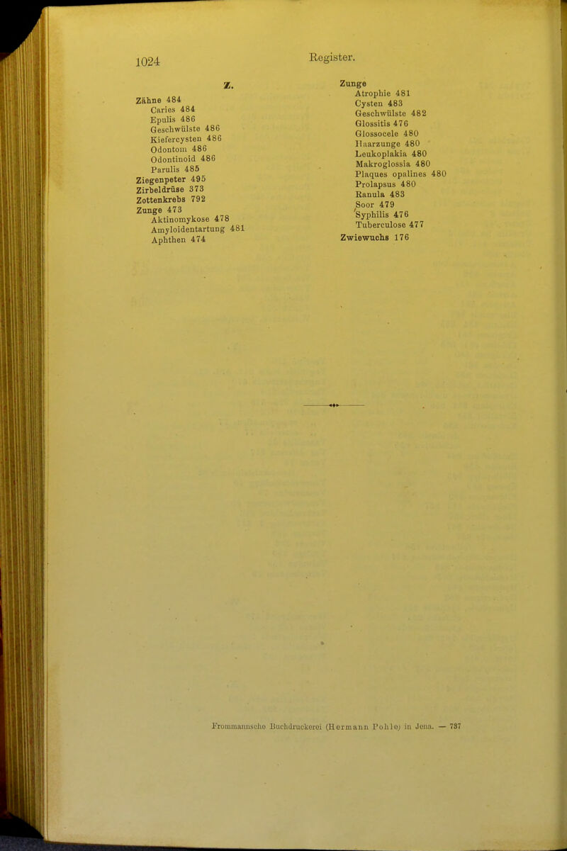Z. Zähne 484 Caries 484 Epulis 486 Geschwülste 48G Kiefercysten 486 Odontom 486 Odontinoid 486 Parulis 485 Ziegenpeter 495 Zirbeldrüse 373 Zottenkrebs 792 Zunge 473 Aktinomykose 478 Amyloidentartung 481 Aphthen 474 Zunge Atrophie 481 Cysten 483 Geschwülste 482 Glossitis 476 Glossocele 480 Ilaarzunge 480 Leukoplakia 480 Makroglossia 480 Plaques opalines 480 Prolapsus 480 Ranula 483 Soor 479 'Syphilis 476 Tuberculose 477 Z wiewuchs 176 Eiommannsohe Buchdruokerei (Hormann Pohle.) in Jona. — 737
