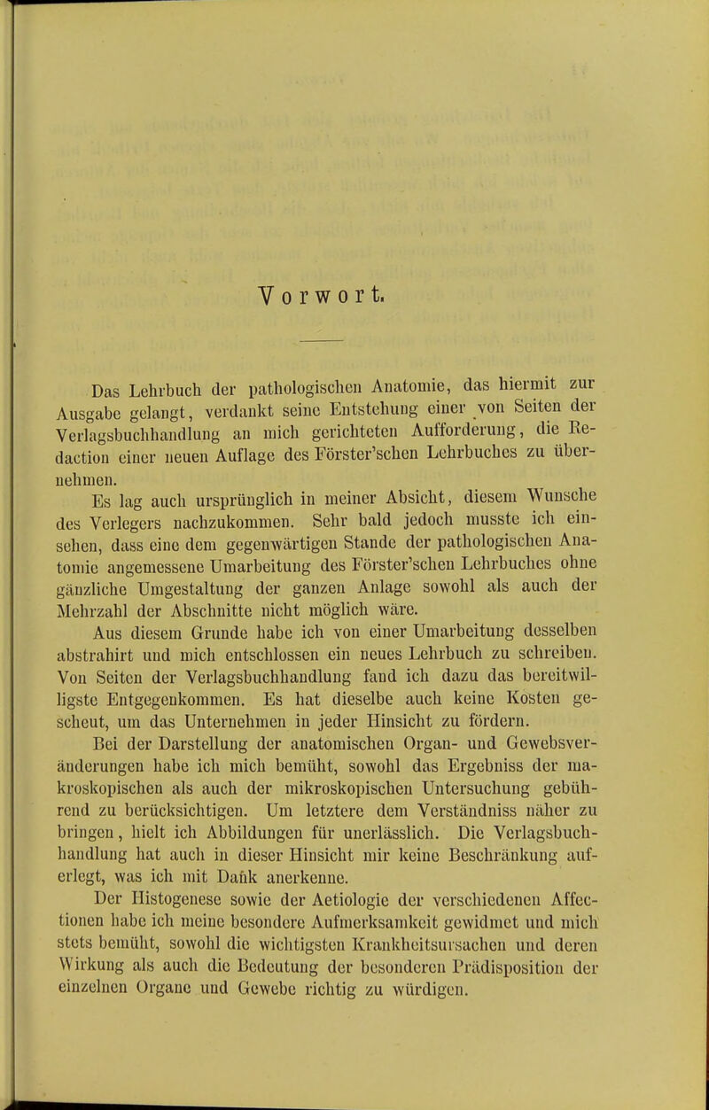 Vorwort. Das Lehrbuch der pathologischen Anatomie, das hiermit zur Ausgabe gelangt, verdankt seine Entstehung einer von Seiten der Verlagsbuchhandlung an mich gerichteten Aufforderung, die Ke- daction einer neuen Auflage des Förster'schen Lehrbuches zu über- nehmen. Es lag auch ursprünglich in meiner Absicht, diesem Wunsche des Verlegers nachzukommen. Sehr bald jedoch musste ich ein- sehen, dass eine dem gegenwärtigen Stande der pathologischen Ana- tomie angemessene Umarbeitung des Förster'schen Lehrbuches ohne gänzliche Umgestaltung der ganzen Anlage sowohl als auch der Mehrzahl der Abschnitte nicht möglich wäre. Aus diesem Grunde habe ich von einer Umarbeitung desselben abstrahirt und mich entschlossen ein neues Lehrbuch zu schreiben. Von Seiten der Verlagsbuchhandlung fand ich dazu das bereitwil- ligste Entgegenkommen. Es hat dieselbe auch keine Kosten ge- scheut, um das Unternehmen in jeder Hinsicht zu fördern. Bei der Darstellung der anatomischen Organ- und Gewebsver- änderungen habe ich mich bemüht, sowohl das Ergebniss der ma- kroskopischen als auch der mikroskopischen Untersuchung gebüh- rend zu berücksichtigen. Um letztere dem Verständniss näher zu bringen, hielt ich Abbildungen für unerlässlich. Die Verlagsbuch- handlung hat auch in dieser Hinsicht mir keine Beschränkung auf- erlegt, was ich mit Dank anerkenne. Der Histogenese sowie der Aetiologie der verschiedenen Affec- tionen habe ich meine besondere Aufmerksamkeit gewidmet und mich stets bemüht, sowohl die wichtigsten Krankheitsursachen und deren Wirkung als auch die Bedeutung der besonderen Prädisposition der einzelnen Organe und Gewebe richtig zu würdigen.