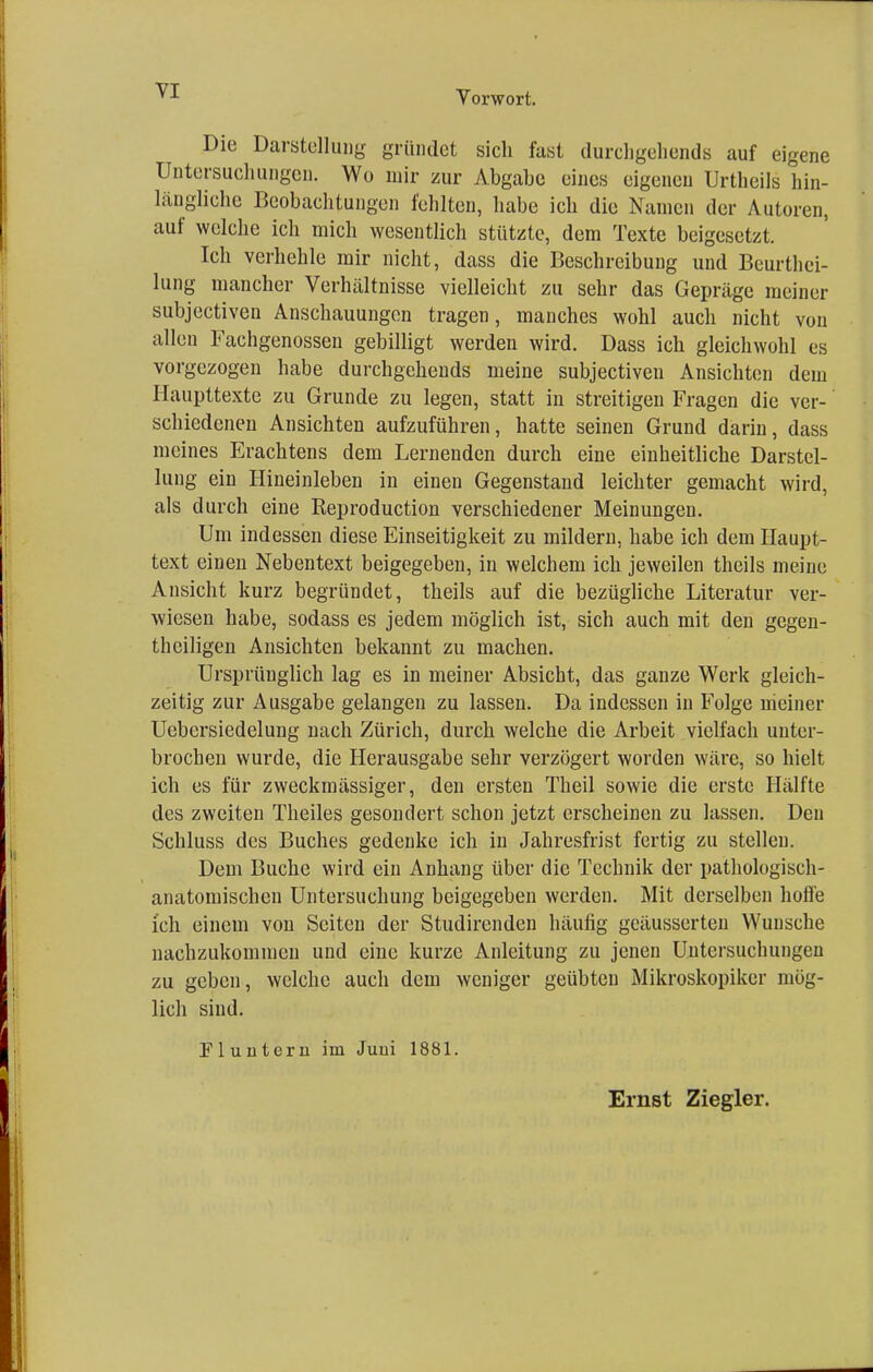 Die Darstellung gründet sich fast durchgehende auf eigene Untersuchungen. Wo mir zur Abgabe eines eigenen Urtheils hin- längliche Beobachtungen fehlten, habe ich die Namen der Autoren, auf welche ich mich wesentlich stützte, dem Texte beigesetzt. Ich verhehle mir nicht, dass die Beschreibung und Beurtei- lung mancher Verhältnisse vielleicht zu sehr das Gepräge meiner subjectiven Anschauungen tragen, manches wohl auch nicht von allen Fachgenossen gebilligt werden wird. Dass ich gleichwohl es vorgezogen habe durchgehends meine subjectiven Ansichten dein Haupttexte zu Grunde zu legen, statt in streitigen Fragen die ver- schiedenen Ansichten aufzuführen, hatte seinen Grund darin, dass meines Erachtens dem Lernenden durch eine einheitliche Darstel- lung ein Hineinleben in einen Gegenstand leichter gemacht wird, als durch eine Reproduction verschiedener Meinungen. Um indessen diese Einseitigkeit zu mildern, habe ich dem Haupt- text einen Nebentext beigegeben, in welchem ich jeweilen theils meine Ansicht kurz begründet, theils auf die bezügliche Literatur ver- wiesen habe, sodass es jedem möglich ist, sich auch mit den gegen- teiligen Ansichten bekannt zu machen. Ursprünglich lag es in meiner Absicht, das ganze Werk gleich- zeitig zur Ausgabe gelangen zu lassen. Da indessen in Folge meiner Uebersiedelung nach Zürich, durch welche die Arbeit vielfach unter- brochen wurde, die Herausgabe sehr verzögert worden wäre, so hielt ich es für zweckmässiger, den ersten Theil sowie die erste Hälfte des zweiten Theiles gesondert schon jetzt erscheinen zu lassen. Den Schluss des Buches gedenke ich in Jahresfrist fertig zu stellen. Dem Buche wird ein Anhang über die Technik der pathologisch- anatomischen Untersuchung beigegeben werden. Mit derselben hoffe ich einem von Seiten der Studirenden häufig geäusserten Wunsche nachzukommen und eine kurze Anleitung zu jenen Untersuchungen zu geben, welche auch dem weniger geübten Mikroskopikcr mög- lich sind. Fluutern im Juni 1881. Ernst Ziegler.