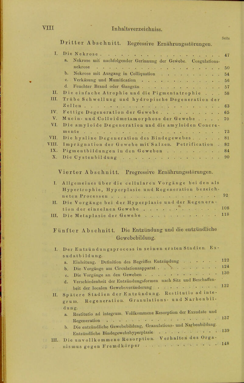 Seite Dritter Abschnitt. Kegressive Ernährungsstörungen. I. Die Nekrose . . . 47 a. Nekrose mit nachfolgender Gerinnung der Gewebe. Coagulations- nekrose 50 b. Nekrose mit Ausgang in Colliquation 54 c. Verkäsung und Mumilieation 56 d. Feuchter Brand oder Gangrän 57 II. Die ei 11 fac Ii e Atrophie und die Piginc 11 latrop hie . . 58 III. Trübe Schwellung und hydropische Degeneration der Zellen . . . ■.. . ! .' . 63 IV. Fettige Degeneration der Gewebe 65 V. Mucin- und Colloidmct amorph ose der Gewebe . . . . 70 VI. Die amyloide Degeneration und die amyloiden Concre- mente 73 VII. Die hyaline Degeneration des Bindegewebes 81 VIII. Imprägnation der Gewebe mit Salzen. Petrificatiou . 82 IX. Piginentbildungon in den Geweben 84 X. Die C y s t c 11 b i 1 d u n g 90 Vierter Abschnitt. Progressive Ernährungsstörungen. I. Allgemeines über die cellularen Vorgänge bei den als Hypertrophie, Hyperplasie und Regeneration bezeich- neten Processen 92 II. Die Vorgänge bei der Hyperplasie und der Regenera- tion der einzelnen Gewebe 108 III. Die Metaplasie der Gewebe 118 Fünfter Abschnitt. Die Entzündung und die entzündliche Gcwebebilduug. I. Der Entzündungsprocess in seinen ersten Stadien. Ex- sudatbildung. a. Einleitung. Deiinitiou des Begriffes Entzündung 122 b. Die Vorgänge am Circulationsapparat . . > 124 c. Die Vorgänge an den Geweben d. Verschiedenheit der Entzüudungsforinen nach Sitz und Beschaffen- heit der localeu Gewebsveränderung 132 II. Spätere Stadien der Entzündung. Restitutio ad inte- grum. Regeneration. Granulations- und Narbenbil- d u n g. a Restitutio ad integrum. Vollkommene Resorption der Exsudate und ... 137 Regeneration b. Die entzündliche Gcwebebilduug, Granulations- und Narbenbildung. Entzündliche Biiidcgewebshyperplasio 139 III. Die unvollkommene Resorption. Verhalten do» Org«- 148 iiismus gegen Fremdkörper • * 
