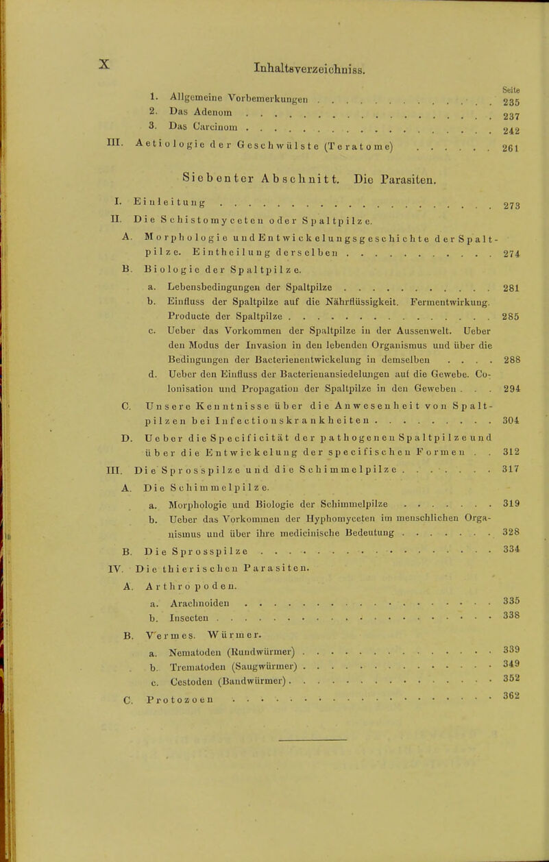 1. Allgemeine Vorbemerkungen 235 2. Das Adenom 237 3. Das Carcinum m 242 III. Aetiulogie der Geschwülste (Teratome) 261 Siebenter Ab schnitt. Die Parasiten. I. Einleitung 273 Ii. Die Schistomyccten oder Spaltpilze. A. Morphologie u u d E n t w i c k e 1 u n gs g e s c hi c h t e derSpalt- pilze. Einthcilung derselben 274 B. Biologie der Spaltpilze. a. Lebensbedingungen der Spaltpilze 281 b. Einfluss der Spaltpilze auf die Nährflüssigkeit. Fermentwirkung. Producte der Spaltpilze 285 c. Ueber das Vorkommen der Spaltpilze in der Aussenwelt. Ueber den Modus der Invasion in den lebenden Organismus und über die Bedingungen der Bacterienentwiekeluug in demselben .... 288 d. Ueber den Einfluss der Bacterienansiedelungen aul die Gewebe. Co- lonisatiou und Propagation der Spaltpilze in den Geweben . 294 C. Unsere Kenntnisse über die Anwesenheit von Spalt- pilzenbeilnfectiouskrankheiten 304 D. Ueber dieSpeeificität der pathogeneu Spaltpilze und übe r die Entwickelu n g der speci fischen Forme 11 . . 312 III. Die Sprosspilze und die Schimmelpilze. . . • . . . . 317 A. Die Schimmelpilze. a. Morphologie und Biologie der Schimmelpilze 319 b. Ueber das Vorkommen der Hyphomyeeten im menschlichen Orga- nismus und über ihre medicinische Bedeutung 328 B. Die Sprosspilze 334 IV. Die thierischeu Parasiten. A. Arthropoden. a. Arachnoiden 335 b. Insecteu • 338 B. Vennes. Würmer. a. Nematoden (Rundwürmer) 339 b. Treniatoden (Saugwürmer) 349 c. Ccstodeu (Bandwürmer) 352