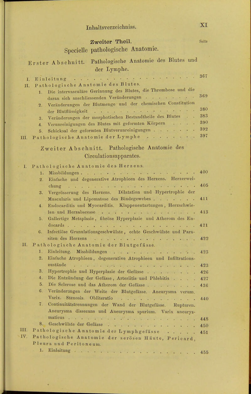 Zweiter Theil. Seite Speciellc pathologische Anatomie. Erster Abschnitt. Pathologische Anatomie des Blutes und der Lymphe. 367 I. Einleitung . II. Pathologische Anatomie des Blutes. 1. Die intervasculäre Gerinnung des Blutes, die Thrombose und die daran sich anschliessenden Veränderungen 369 2. Veränderungen der Blutmenge und der chemischen Constitution der Blutflüssigkeit 380 3. Veränderungen der morphotischcn Bestandtheile des Blutes . . 383 4. Verunreinigungen des Blutes mit geformten Körpern .... 390 5. Schicksal der geformten Blutverunreinigungen 392 III. Pathologische Anatomie der Lymphe 397 Zweiter Abschnitt. Pathologische Anatomie des Circulationsappavates. I. Pathologische Anatomie des Herzens. 1. Missbildnngen 400 2. Einfache und degenevative Atrophieen des Herzens. Herzerwei- chung 405 3. Vergrösserung des Herzens. Dilatation und Hypertrophie der Muscularis und Lipomatose des Bindegewebes 411 4. Endocarditis und Myocarditis. Klappenentartungen , Herzschwie- len und Herzabsccsse 413 5. Gallertige Metaplasie, fibröse Hyperplasie und Atherom des En- docards 421 6. Infectiöse Granulationsgeschwiilste , echte Geschwülste und Para- siten des Herzens 422 IL Pathologische Anatomie der Blutgefässe. 1. Einleitung. Missbildungen . 423 2. Einfache Atrophieen, degenerative Atrophieen und Infiltrations- zustände 423 3. Hypertrophie und Hyperplasie der Gefässe 426 4. Die Entzündung der Gefässe , Arteriitis und Phlebitis .... 427 5. Die Sclcrose und das Atherom der Gefässe 43G 6. Veränderungen der Weite der Blutgefässe. Aneurysma verum. Varix. Stenosis. Obliteratio 440 7. Continuitätstrennungen der Wand der Blutgefässe. Rupturen. Aneurysma dissecans und Aneurysma spurium. Varix aneurys- maticus 44g 8. Geschwülste der Gefässe 45O HI. Pathologische Anatomie der Lymph gefässe 451 IV. Pathologische Anatomie der serösen Häute, Pericard, Pleura und Peritoneum. 1. Einleitung 455