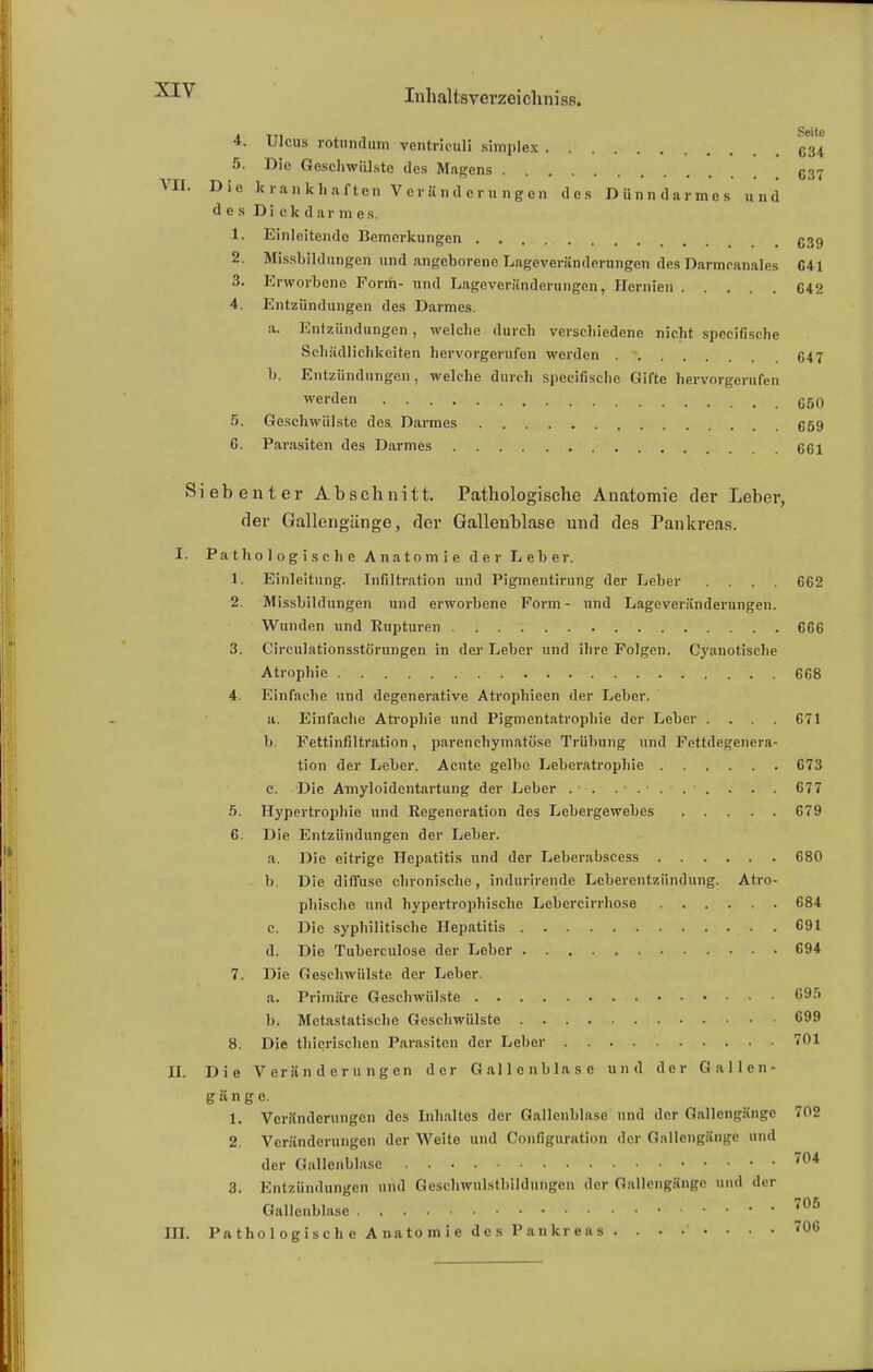 4. Ulcus rotundum ventriculi simplex C34 5. Die Geschwülste des Magens C37 VrII. Die krankhaften V e r ii n d c r n n g e n des Dünndarmes und des Dickdarmes. 1. Einleitende Bemerkungen C39 2. Missbildungen und angeborene Lageveränderungen des Darmcanales C41 3. Erworbene Form- und Lageveränderungen, Hernien C42 4. Entzündungen des Darmes. a. Entzündungen , welche durch verschiedene nicht speeifische Schädlichkeiten hervorgerufen werden . - 647 b. Entzündungen , welche durch speeifische Gifte hervorgerufen werden .... . • • • <-**V • • 660 5. Geschwülste des. Darmes 659 6. Parasiten des Darmes 661 Siebenter Abschnitt. Pathologische Anatomie der Leber, der Gallengänge, der Gallenblase und des Pankreas. I. Pathologische Anatomie der Leber. 1. Einleitung. Infiltration und Pigmentirung der Leber .... 662 2. Missbildungen und erworbene Form- und Lageveränderungen. Wunden und Rupturen 666 3. Circulationsstörungen in der Leber und ihre Folgen. Cyanotische Atrophie 668 4. Einfache und degenerative Atrophieen der Leber. ii. Einfache Atrophie und Pigmentatrophie der Leber . . 671 b. Fettinfiltration, parenchymatöse Trübung und Fettdegenera- tion der Leber. Acute gelbe Leberatrophie 673 c. Die Amyloidentartung der Leber 677 5. Hypertrophie und Regeneration des Lebergewebes 679 6. Die Entzündungen der Leber. a. Die eitrige Hepatitis und der Leberabscess 680 b. Die diffuse chronische, indurirende Leberentzündung. Atro- phische und hypertrophische Lebercirrhose 684 c. Die syphilitische Hepatitis 691 d. Die Tuberculose der Leber 694 7. Die Geschwülste der Leber. a. Primäre Geschwülste 695 b. Metastatischo Geschwülste 699 8. Die thierischen Parasiten der Leber 701 II. Die Veränderungen der Gallenblase und der Gallen- gänge. 1. Veränderungen des Inhaltes der Gallenblase und der Gallengängc 702 2. Veränderungen der Weite und Configuration der Gallengänge und der Gallenblase 704 3. Entzündungen und Qeschwulstbildungen der GallengSnge und der Gallenblase 706 III. Pathologische Anatomie des Pankreas 706