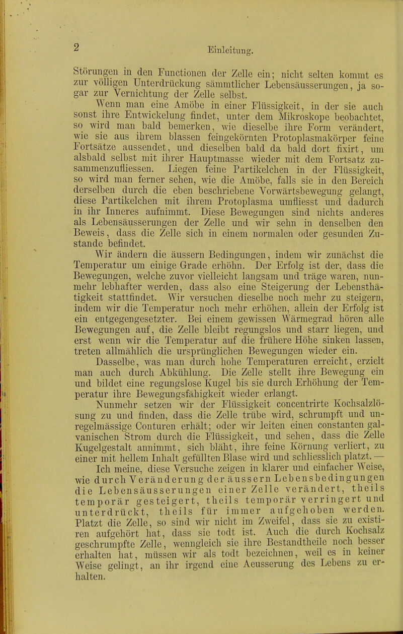 Störungen in den Functionen der Zelle ein; nicht selten kommt es zur völligen Unterdrückung säinmtlicher Lebensäussernngen, ja so- gar zur Vernichtung der Zelle selbst. Wenn man eine Amöbe in einer Flüssigkeit, in der sie auch sonst ihre Entwicklung findet, unter dem Mikroskope beobachtet, so wird man bald bemerken, wie dieselbe ihre Form verändert, wie sie aus ihrem blassen fein gekörnten Protoplasmakörper feine Fortsätze aussendet, und dieselben bald da bald dort fixirt, um alsbald selbst mit ihrer Hauptmasse wieder mit dem Fortsatz zu- sammenzufliessen. Liegen feine Partikelchen in der Flüssigkeit, so wird man ferner sehen, wie die Amöbe, falls sie in den Bereich derselben durch die eben beschriebene Vorwärtsbewegung gelangt, diese Partikelchen mit ihrem Protoplasma umfliesst und dadurch in ihr Inneres aufnimmt. Diese Bewegungen sind nichts anderes als Lebensäusserungen der Zelle und wir sehn in denselben den Beweis, dass die Zelle sich in einem normalen oder gesunden Zu- stande befindet. Wir ändern die äussern Bedingungen, indem wir zunächst die Temperatur um einige Grade erhöhn. Der Erfolg ist der, dass die Bewegungen, welche zuvor vielleicht langsam und träge waren, nun- mehr lebhafter werden, dass also eine Steigerung der Lebensthä- tigkeit stattfindet. Wir versuchen dieselbe noch mehr zu steigern, indem wir die Temperatur noch mehr erhöhen, allein der Erfolg ist ein entgegengesetzter. Bei einem gewissen Wärmegrad hören alle Bewegungen auf, die Zelle bleibt regungslos und starr liegen, und erst wenn wir die Temperatur auf die frühere Höhe sinken lassen, treten allmählich die ursprünglichen Bewegungen wieder ein. Dasselbe, was man durch hohe Temperaturen erreicht, erzielt man auch durch Abkühlung. Die Zelle stellt ihre Bewegung ein und bildet eine regungslose Kugel bis sie durch Erhöhung der Tem- peratur ihre Bewegungsfähigkeit wieder erlangt. Nunmehr setzen wir der Flüssigkeit concentrirte Kochsalzlö- sung zu und finden, dass die Zelle trübe wird, schrumpft und un- regelmässige Conturen erhält; oder wir leiten einen constanten gal- vanischen Strom durch die Flüssigkeit, und sehen, dass die Zelle Kugelgestalt annimmt, sich bläht, ihre feine Körnung verliert, zu einer mit hellem Inhalt gefüllten Blase wird und schliesslich platzt. — Ich meine, diese Versuche zeigen in klarer und einfacher V\ eise, wie durch Veränderung der äussern Lebensbedingungen die Lebensäusserungen einer Zelle verändert, theils temporär gesteigert, theils temporär verringert und unterdrückt, theils für immer aufgehoben werden. Platzt die Zelle, so sind wir nicht im Zweifel, dass sie zu existi- ren aufgehört hat, dass sie todt ist. Auch die durch Kochsalz geschrumpfte Zelle, wenngleich sie ihre Bestandtheile noch besser erhalten hat, müssen wir als todt bezeichnen, weil es in keiner Weise gelingt, an ihr irgend eine Aeusscrung des Lebens zu er- halten.