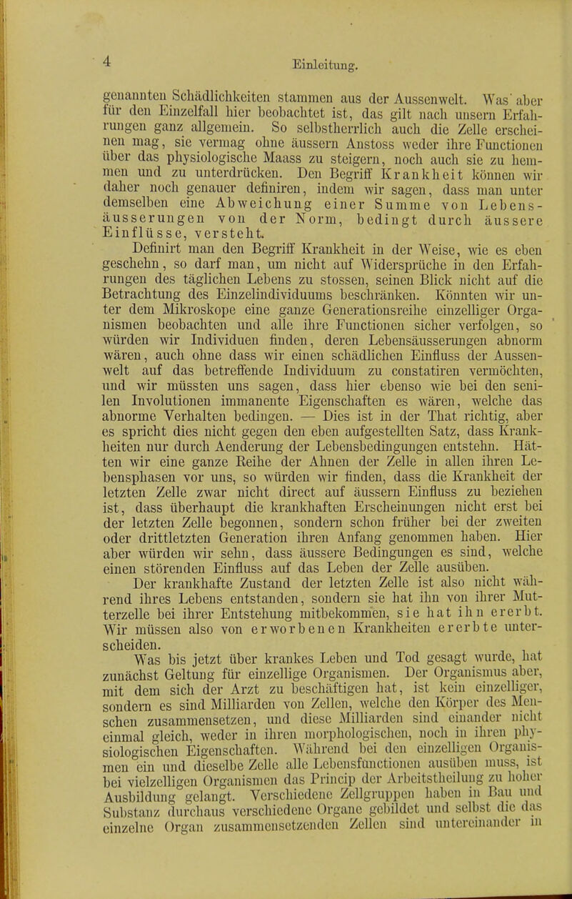 genannten Schädlichkeiten stammen aus der Aussenwelt. Was' aber für den Einzelfall hier beobachtet ist, das gilt nach unsern Erfah- rungen ganz allgemein. So selbstherrlich auch die Zelle erschei- nen mag, sie vermag ohne äussern Anstoss weder ihre Functionen über das physiologische Maass zu steigern, noch auch sie zu hem- men und zu unterdrücken. Den Begriff Krankheit können wir daher noch genauer definiren, indem wir sagen, dass man unter demselben eine Abweichung einer Summe von Lebens- äusserungen von der Norm, bedingt durch äussere Einflüsse, versteht. Definirt man den Begriff Krankheit in der Weise, wie es eben geschehn, so darf man, um nicht auf Widersprüche in den Erfah- rungen des täglichen Lebens zu stossen, seinen Blick nicht auf die Betrachtung des Einzelindividuums beschränken. Könnten wir un- ter dem Mikroskope eine ganze Generationsreihe einzelliger Orga- nismen beobachten und alle ihre Functionen sicher verfolgen, so würden wir Individuen finden, deren Lebensäusserungen abnorm wären, auch ohne dass wir einen schädlichen Einfluss der Aussen- welt auf das betreffende Individuum zu constatiren vermöchten, und wir müssten uns sagen, dass hier ebenso wie bei den seni- len Involutionen immanente Eigenschaften es wären, welche das abnorme Verhalten bedingen. — Dies ist in der That richtig, aber es spricht dies nicht gegen den eben aufgestellten Satz, dass Krank- heiten nur durch Aenderung der Lebensbedingungen entstehn. Hät- ten wir eine ganze Keine der Ahnen der Zelle in allen ihren Le- bensphasen vor uns, so würden wir finden, dass die Krankheit der letzten Zelle zwar nicht direct auf äussern Einfluss zu beziehen ist, dass überhaupt die krankhaften Erscheinungen nicht erst bei der letzten Zelle begonnen, sondern schon früher bei der zweiten oder drittletzten Generation ihren Anfang genommen haben. Hier aber würden wir sehn, dass äussere Bedingungen es sind, welche einen störenden Einfluss auf das Leben der Zelle ausüben. Der krankhafte Zustand der letzten Zelle ist also nicht wäh- rend ihres Lebens entstanden, sondern sie hat ihn von ihrer Mut- terzelle bei ihrer Entstehung mitbekommen, sie hat ihn ererbt. Wir müssen also von erworbenen Krankheiten ererbte unter- scheiden. Was bis jetzt über krankes Leben und Tod gesagt wurde, hat zunächst Geltung für einzellige Organismen. Der Organismus aber, mit dem sich der Arzt zu beschäftigen hat, ist kein einzelliger, sondern es sind Milliarden von Zellen, welche den Körper des Men- schen zusammensetzen, und diese Milliarden sind einander nicht einmal gleich, weder in ihren morphologischen, noch in ihren phy- siologischen Eigenschaften. Während bei den einzelligen Organis- men ein und dieselbe Zelle alle Lcbensfüiictionen ausüben miiss, ist bei vielzelligen Organismen das Princip der Arbeitsteilung zu hoher Ausbildung gelangt. Verschiedene Zellgruppen haben in Bau und Substanz durchaus verschiedene Organe gebildet und selbst die das einzelne Organ zusammensetzenden Zellen sind untereinander in