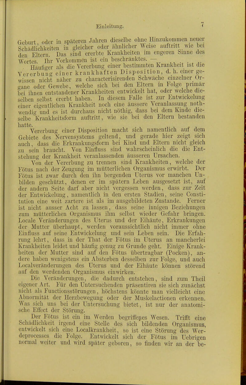 Geburt oder in späteren Jahren dieselbe ohne Hinzukommen neuer Schädlichkeiten in gleicher oder ähnlicher Weise auftritt wie bei den Eltern. Das sind ererbte Krankheiten im engeren Sinne des Wortes. Ihr Vorkommen ist ein beschränktes. — Häufiger als die Vererbung einer bestimmten Krankheit ist die Vererbung einer krankhaften Disposition, d. h. einer ge- wissen nicht näher zu characterisirenden Schwäche einzelner Or- gane oder Gewebe, welche sich bei den Eltern in Folge primär bei ihnen entstandener Krankheiten entwickelt hat, oder welche die- selben selbst ererbt haben. In diesem Falle ist zur EntWickelung einer eigentlichen Krankheit noch eine äussere Veranlassung not- wendig und es ist durchaus nicht nöthig, dass bei dem Kinde die- selbe Krankheitsform auftritt, wie sie bei den Eltern bestanden hatte. , _ . _ Vererbung einer Disposition macht sich namentlich auf dem Gebiete des Nervensystems geltend, und gerade hier zeigt sich auch, dass die Erkrankungsform bei Kind und Eltern nicht gleich zu sein braucht. Von Einfluss sind wahrscheinlich die die Ent- stehung der Krankheit veranlassenden äusseren Ursachen. Von der Vererbung zu trennen sind Krankheiten, welche der Fötus nach der Zeugung im mütterlichen Organismus erwirbt. Der Fötus ist zwar durch den ihn bergenden Uterus vor manchen Un- bilden geschützt, denen er im spätem Leben ausgesetzt ist, auf der andern Seite darf aber nicht vergessen werden, dass zur Zeit der Entwicklung, namentlich in den ersten Stadien, seine Consti- tution eine weit zartere ist als im ausgebildeten Zustande. Ferner ist nicht ausser Acht zu lassen, dass seine innigen Beziehungen zum mütterlichen Organismus ihm selbst wieder Gefahr bringen. Locale Veränderungen des Uterus und der Eihäute, Erkrankungen der Mutter überhaupt, werden voraussichtlich nicht immer ohne Einfluss auf seine Entwickelung und sein Leben sein. Die Erfah- rung lehrt, dass in der That der Fötus im Uterus an mancherlei Krankheiten leidet und häufig genug zu Grunde geht. Einige Krank- heiten der Mutter sind auf den Fötus übertragbar (Pocken), an- dere haben wenigstens ein Absterben desselben zur Folge, und auch Localveränderungen des Uterus und der Eihäute können störend auf den werdenden Organismus einwirken. Die Veränderungen, die dadurch entstehen, sind zum Theil eigener Art. Für den Untersuchenden präsentiren sie sich zunächst nicht als Fuuctionsstörungen, höchstens könnte man vielleicht eine Abnormität der Herzbewegung oder der Muskelactionen erkennen. Was sich uns bei der Untersuchung bietet, ist nur der anatomi- sche Effect der Störung. Der Fötus ist ein im Werden begriffenes Wesen. Trifft eine Schädlichkeit irgend eine Stelle des sich' bildenden Organismus, entwickelt sich eine Localkninkheit, so ist eine Störung des Wer- deprocesses die Folge. Entwickelt sich der Fötus im Uebrigen normal weiter und wird später geboren, so finden wir an der be-