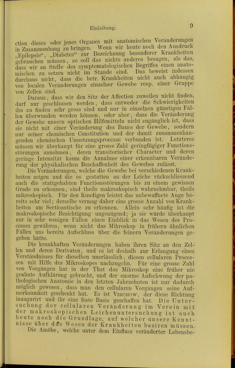 ction dieses oder jenes Organes mit aiiatomisclien Veränderungen in Zusammenhang zu bringen. Wenn wir heute noch den Ausdruck Epilepsie, „Diabetes zur Bezeichnung besonderer Krankheiten gebrauchen müssen, so soll das Dichts anderes besagen, als das, Safes wir an Stelle des symptomatologischen Begriffes einen anato- mischen zu setzen nicht im Stande sind. Das beweist indessen durchaus nicht, dass die betr. Krankheiten nicht auch abhangig von localen Veränderungen einzelner Gewebe resp. einer Gruppe von Zellen sind. . Daraus, dass wir den Sitz der Affection zuweilen nicht linden, darf nur geschlossen werden, dass entweder die Schwierigkeiten ihn zu finden sehr gross sind und nur in einzelnen günstigen Fäl- len überwunden werden können, oder aber, dass die Veränderung der Gewebe unsern optischen Hilfsmitteln nicht zugänglich ist, dass sie nicht mit einer Veränderung des Baues der Gewebe, sondern nur seiner chemischen Constitution und der damit zusammenhän- genden chemischen Umsetzungsprocesse verbunden ist. Letzteres müssen wir überhaupt für eine grosse Zahl geringfügiger Functions- störungen annehmen, deren transitorischer Character und deren geringe Intensität kaum die Annahme einer erkennbaren Verände- rung der physikalischen Beschaffenheit des Gewebes zulässt. Die Veränderungen, welche die Gewebe bei verschiedenen Krank- heiten zeigen und die es gestatten an der Leiche rückschliessend auch die stattgehabten Functionsstörungen bis zu einem gewissen Grade zu erkennen, sind theils makroskopisch wahrnehmbar, theils mikroskopisch. Für den Kundigen leistet das unbewaffnete Auge be- reits sehr viel; derselbe vermag daher eine grosse Anzahl von Krank- heiten am Sectionstische zu erkennen. Allein sehr häufig ist die makroskopische Besichtigung ungenügend; ja sie würde überhaupt nur in sehr wenigen Fällen einen Einblick in das Wesen des Pro- cesses gewähren, wenn nicht das Mikroskop in frühern ähnlichen Fällen uns bereits Aufschluss über die feinern Veränderungen ge- geben hätte. Die krankhaften Veränderungen haben ihren Sitz an den Zel- len und deren Derivaten, und es ist deshalb zur Erlangung eines Verständnisses für dieselben unerlässlich, diesen cellularen Proces- sen mit Hilfe des Mikroskopes nachzugehn. Für eine grosse Zahl von Vorgängen hat in der That das Mikroskop eine früher nie geahnte Aufklärung gebracht, und der enorme Aufschwung der pa- thologischen Anatomie in den letzten Jahrzehnten ist nur dadurch möglich gewesen, dass man den cellularen Vorgängen seine Auf- merksamkeit geschenkt hat. Es ist Virciiow, der diese Richtung maugurirt und ihr eine feste Basis geschaffen hat. Die Unter- suchung der cellularen Veränderung im Verein mit der makroskopischen Leichenuntersuchung ist auch heute noch die Grundlage, auf welcher unsere Kennt- nisse über dä*s Wesen der Krankheiten basiren müssen. Die Amöbe, welche unter dem Einfluss veränderter Lebensbe-