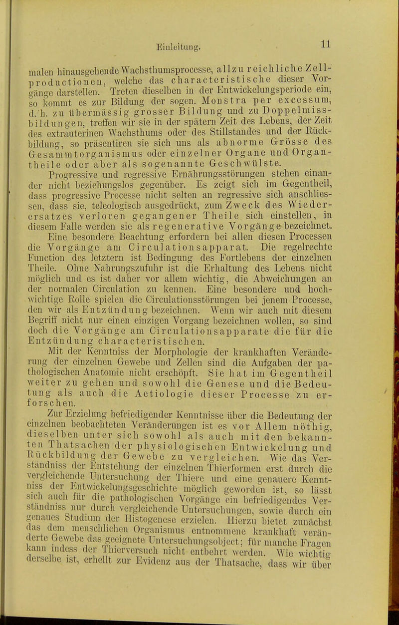 malen hinausgehendeWachsthumsprocesse, allzu reichliche Zell- produetionen, welche das characteristische dieser Vor- gänge darstellen. Treten dieselben in der Entwickelungsperiode ein, so kommt es zur Bildung der sogen. Monstra per excessum, d. h. zu übermässig grosser Bildung und zu Doppelm iss- bildungen, treffen wir sie in der spätem Zeit des Lebens, der Zeit des extrauterinen Wachsthüms oder des Stillstandes und der Rück- bildung, so präsentiren sie sich uns als abnorme Grösse des Gesammtorganismus oder einzelner Organe undOrgan- theile oder aber als sogenannte Geschwülste. Progressive und regressive Ernährungsstörungen stehen einan- der nicht beziehungslos gegenüber. Es zeigt sich im Gegentheil, dass progressive Processe nicht selten an regressive sich anschlies- sen, dass sie, teleologisch ausgedrückt, zum Zweck des Wieder- ersatzes verloren gegangener Theile sich einstellen, in diesem Falle werden sie als regenerative Vorgänge bezeichnet. Eine besondere Beachtung erfordern bei allen diesen Processen die Vorgänge am Circulationsapparat. Die regelrechte Function des letztern ist Bedingung des Fortlebens der einzelnen Theile. Ohne Nahrungszufuhr ist die Erhaltung des Lebens nicht möglich und es ist daher vor allem wichtig, die Abweichungen an der normalen Circulation zu kennen. Eine besondere und hoch- wichtige Rolle spielen die Circulationsstörungen bei jenem Processe, den wir als Entzündung bezeichnen. Wenn wir auch mit diesem Begriff nicht nur einen einzigen Vorgang bezeichnen wollen, so sind doch die Vorgänge am Circulationsapparate die für die Entzündung characteristischen. Mit der Kenntniss der Morphologie der krankhaften Verände- rung der einzelnen Gewebe und Zellen sind die Aufgaben der pa- thologischen Anatomie nicht erschöpft. Sie hat im Gegentheil weiter zu gehen und sowohl die Genese und die Bedeu- tung als auch die Aetiologie dieser Processe zu er- forschen. Zur Erzielung befriedigender Kenntnisse über die Bedeutung der einzelnen beobachteten Veränderungen ist es vor Allem nöthig, dieselben unter sich sowohl als auch mit den bekann- ten Thatsachen der physiologischen Entwicklung und Ruckbildung der Gewebe zu vergleichen. Wie das Ver- standniss der Entstehung der einzelnen Thierformen erst durch die vergleichende Untersuchung der Thiere und eine genauere Kennt- niss der Entwicklungsgeschichte möglich geworden ist, so lässt sich auch für die pathologischen Vorgänge ein befriedigendes Ver- ständnis nur durch vergleichende Untersuchungen, sowie durch ein genaues Studium der Histogenese erzielen. Hierzu bietet zunächst (las dem menschlichen Organismus entnommene krankhaft verän- derte Gewebe das geeignete Untersuchungsobject; für manche Fragen kann indess der Thierversuch nicht entbehrt werden. Wie wichtig derselbe ist, erhellt zur Evidenz aus der Thatsache, dass wir über