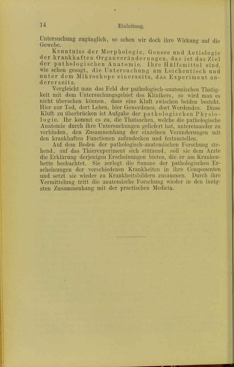 Untersuchung zugänglich, so sehen wir doch ihre Wirkung auf die Gewebe. Kenntniss der Morphologie, Genese und Aetiologie der krankhaften Organveränderungen, d-as ist das Ziel der pathologischen Anatomie. Ihre Hülfsmittel sind, wie schon gesagt, die Untersuchung am Leichentisch und unter dem Mikroskope einerseits, das Experiment an- dererseits. Vergleicht man das Feld der pathologisch-anatomischen Thätig- keit mit dem Untersuchungsgebiet des Klinikers, so wird man es nicht übersehen können, dass eine Kluft zwischen beiden besteht. Hier nur Tod, dort Leben, hier Gewordenes, dort Werdeudes. Diese Kluft zu überbrücken ist Aufgabe der pathologischen Physio- logie. Ihr kommt es zu, die Thatsachen, welche die pathologische Anatomie durch ihre Untersuchungen geliefert hat, untereinander zu verbinden, den Zusammenhang der einzelneu Veränderungen mit den krankhaften Functionen aufzudecken und festzustellen. Auf dem Boden der pathologisch-anatomischen Forschung ste- hend, auf das Thierexperiment sich stützend, soll sie dem Arzte die Erklärung derjenigen Erscheinungen bieten, die er am Kranken- bette beobachtet. Sie zerlegt die Summe der pathologischen Er- scheinungen der verschiedenen Krankheiten in ihre Componenten und setzt sie wieder zu Krankheitsbildern zusammen. Durch ihre Vermittelung tritt die anatomische Forschung wieder in den innig- sten Zusammenhang mit der practischen Mediciu.