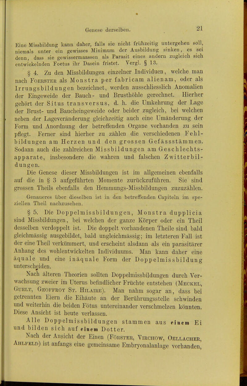 Geneso derselben. Eine Missbildung kann daher, falls sie nicht frühzeitig untergehen soll, niemals unter ein gewisses Minimum der Ausbildung sinken, es sei denn, dass sie gewissermaassen als Parasit eines andern zugleich sich entwickelnden Foetus ihr Dasein fristet. Vergl. § 13. § 4. Zu den Missbildungen einzelner Individuen, welche man nach Foerster als Monstra per fabricam alienam, oder als Irrungsbildungen bezeichnet, werden ausschliesslich Anomalien der Eingeweide der Bauch- und Brusthöhle gerechnet. Hierher gehört der Situs transversus, d. h. die ümkehrung der Lage der Brust- und Baucheingeweide oder beider zugleich, bei welchen neben der Lageveränderung gleichzeitig auch eine Umänderung der Form und Anordnung der betreffenden Organe vorhanden zu sein pflegt. Ferner sind hierher zu zählen die verschiedenen Felil- bildungen am Herzen und den grossen Gefässstämmen. Sodann auch die zahlreichen Missbildungen am Geschlechts- apparate, insbesondere die wahren und falschen Zwitterbil- dungen. Die Genese dieser Missbildungen ist im allgemeinen ebenfalls auf die in § 3 aufgeführten Momente zurückzuführen. Sie sind grossen Theils ebenfalls den Hemmungs-Missbildungen zuzuzählen. Genaueres über dieselben ist in den betreffenden Capiteln im spe- ziellen Theil nachzusehen. § 5. Die Doppelmissbildungen, Monstra dupplicia sind Missbildungen, bei welchen der ganze Körper oder ein Theil desselben verdoppelt ist. Die doppelt vorhandenen Theile sind bald gleichmässig ausgebildet, bald ungleichmässig; im letzteren Fall ist der eine Theil verkümmert, und erscheint alsdann als ein parasitärer Anhang des wohl entwickelten Individuums. Man kann daher eine äquale und eine inäquale Form der Doppelmissbildung unterscheiden. Nach älteren Theorien sollten Doppelmissbildungen durch Ver- wachsung zweier im Uterus befindlicher Früchte entstehen (Meckel, Gurlt, Geopproy St. Hilaire). Man nahm sogar an, dass bei getrennten Eiern die Eihäute an der Berührungsstelle schwinden und weiterhin die beiden Fötus untereinander verschmelzen könnten. Diese Ansicht ist heute verlassen. Alle Doppelmissbildungen stammen aus einem Ei und bilden sich auf einem Dotter. Nach der Ansicht der Einen (Förster, Virchow, Oellacher, Aiilpeld) ist anfangs eine gemeinsame Embryonalanlage vorhanden^