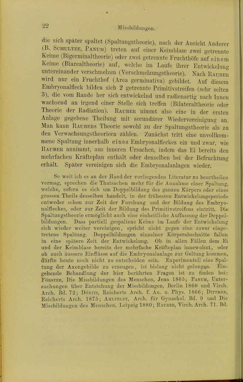 die sich später spultet (Spaltungstheorie), nach der Ansicht Anderer (B. Schultze, Panum) treten auf einer Keimblase zwei getrennte Kenne (Bigerminaltheorie) oder zwei getrennte Fruchthöfe auf einem Keime (Biarealtheorie) auf, welche im Laufe ihrer Entwickelung untereinander verschmelzen (Verschmelzungstheorie). Nach Räuber wird nur ein Fruchthof (Area germinativa) gebildet. Auf diesem Embryonalfleck bilden sich 2 getrennte Primitivstreifen (sehr selten 3), die vom Rande her sich entwickelnd und radienartig nach Innen wachsend an irgend einer Stelle sich treffen (Bilateraltheorie oder Theorie der Radiation). Rauber nimmt also eine in der ersten Anlage gegebene Theilung mit secundärer Wiedervereinigung an. Man kann Raubers Theorie sowohl zu der Spaltungstheorie als zu den Verwachsungstheorieen zählen. Zunächst tritt eine unvollkom- mene Spaltung innerhalb eines Embryonalfleckes ein und zwar, wie Rauber annimmt, aus inneren Ursachen, indem das Ei bereits den mehrfachen Kräfteplan enthält oder denselben bei der Befruchtung erhält. Später vereinigen sich die Embryonalanlagen wieder. So weit ich es an der Hand der vorliegenden Literatur zu beurtheilen vermag, sprechen die Thatsachen mehr für die Annahme einer Spaltung, welche, sofern es sich um Doppelbildung des ganzen Körpers oder eines grossen Theils desselben handelt, in der frühesten Entwickelungsperiode entweder schon zur Zeit der Furchung und der Bildung des Enibryo- nalfieckes, oder zur Zeit der Bildung des Primitivstreifens eintritt. Die Spaltungstheorie ermöglicht auch eine einheitliche Auffassung der Doppel- bildungen. Dass partiell gespaltene Keime im Laufe der Entwickelung sich wieder weiter vereinigen, spricht nicht gegen eine zuvor einge- tretene Spaltung. Doppelbildungen einzelner Körperabschnitte fallen in eine spätere Zeit der Entwickelung. Ob in allen Fällen dem Ei und der Keimblase bereits der mehrfache Kräfteplan innewohnt, oder ob auch äussere Einflüsse auf die Embryonalanlage zur Geltung kommen, dürfte heute noch nicht zu entscheiden sein. Experimentell eine Spal- tung der Axengebilde zu erzeugen, ist bislang nicht gelungen. Ein- gehende Behandlung der hier berührten Fragen ist zu finden bei: Förster, Die Missbildungen des Menschen, Jena 1865; Panum, Unter- suchungen über Entstehung der Missbildungen, Berlin 1860 und Virch. Arch. Bd. 72; Dösitz, Reicherts Arch. f. An. u. Phys. 1866; Dittmer, Beichcrts Arch. 1875; Ahlfüldt, Arch. für Gynaekol. Bd. 9 und Die MisBbildungen des Menschen, Leipzig 1880; Batoer, Virch. Arch. 71. Bd.