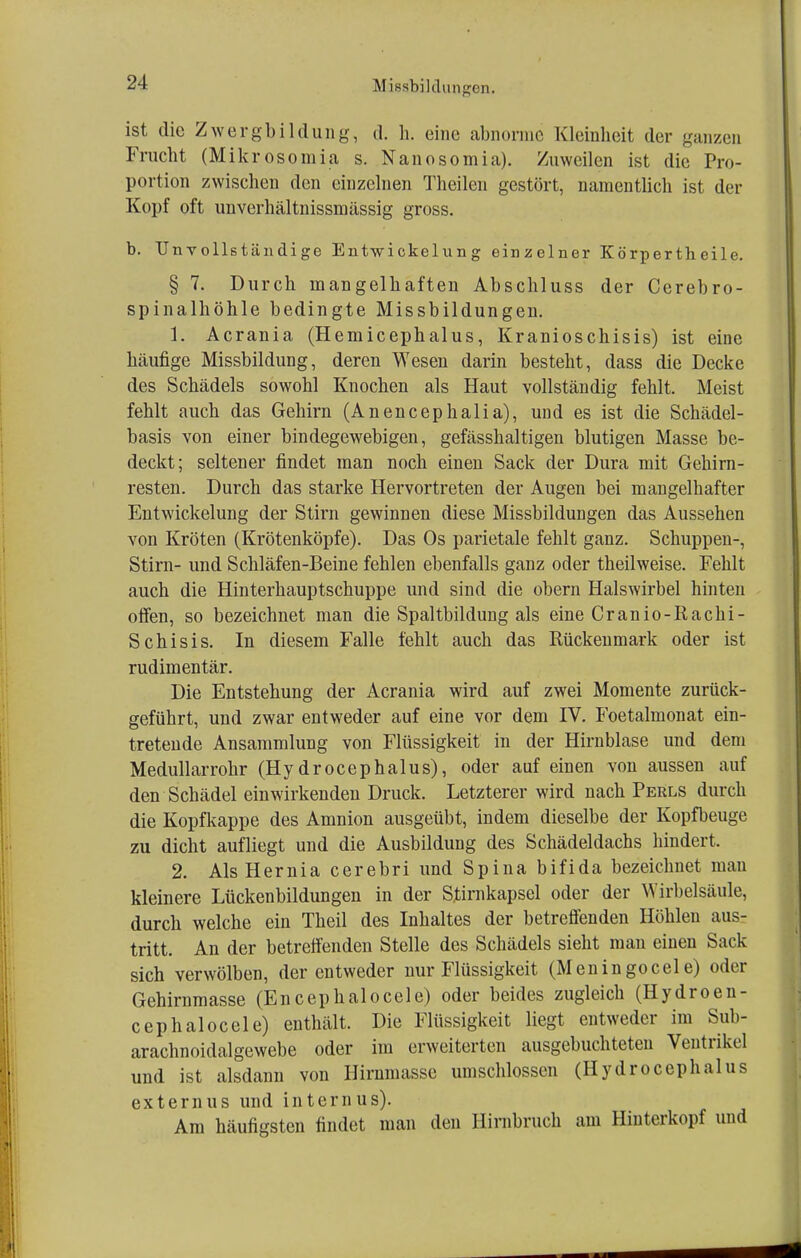 ist die Zwergbildung, d. h. eine abnorme Kleinheit der ganzen Frucht (Mikrosomia s. Nanosomia). Zuweilen ist die Pro- portion zwischen den einzelnen Theilen gestört, namentlich ist der Kopf oft unverhältnissmässig gross. b. Unvollständige Entwickelnng einzelner Körpertheile. § 7. Durch mangelhaften Abschluss der Cerebro- spinalhöhle bedingte Missbildungen. 1. Acrania (Hemicephalus, Kranioschisis) ist eine häufige Missbildung, deren Wesen darin besteht, dass die Decke des Schädels sowohl Knochen als Haut vollständig fehlt. Meist fehlt auch das Gehirn (Anencephalia), und es ist die Schädel- basis von einer bindegewebigen, gefässhaltigen blutigen Masse be- deckt; seltener findet man noch einen Sack der Dura mit Gehirn- resten. Durch das starke Hervortreten der Augen bei mangelhafter Entwickelung der Stirn gewinnen diese Missbildungen das Aussehen von Kröten (Krötenköpfe). Das Os parietale fehlt ganz. Schuppen-, Stirn- und Schläfen-Beine fehlen ebenfalls ganz oder theilweise. Fehlt auch die Hinterhauptschuppe und sind die obern Halswirbel hinten offen, so bezeichnet man die Spaltbildung als eine Cranio-Rachi- Schisis. In diesem Falle fehlt auch das Rückenmark oder ist rudimentär. Die Entstehung der Acrania wird auf zwei Momente zurück- geführt, und zwar entweder auf eine vor dem IV. Foetalmonat ein- tretende Ansammlung von Flüssigkeit in der Hirnblase und dem Medullarrohr (Hydrocephalus), oder auf einen von aussen auf den Schädel einwirkenden Druck. Letzterer wird nach Perls durch die Kopfkappe des Amnion ausgeübt, indem dieselbe der Kopfbeuge zu dicht aufliegt und die Ausbildung des Schädeldachs hindert. 2. Als Hernia cerebri und Spina bifida bezeichnet man kleinere Lückenbildungen in der Stirnkapsel oder der Wirbelsäule, durch welche ein Theil des Inhaltes der betreffenden Höhlen aus- tritt. An der betreffenden Stelle des Schädels sieht man einen Sack sich verwölben, der entweder nur Flüssigkeit (Meningocele) oder Gehirnmasse (Encephalocele) oder beides zugleich (Hydroen- cephalocele) enthält. Die Flüssigkeit liegt entweder im Sub- arachnoidalgewebe oder im erweiterten ausgebuchteten Ventrikel und ist alsdann von Hirnmassc umschlossen (Hydrocephalus externus und internus). Am häufigsten findet man den Hirnbruch am Hinterkopf und