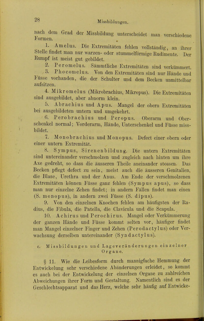 mich dem Grad der Missbildung unterscheidet man verschiedene h ormen. 1. Amelus. Die Extremitäten fehlen vollständig, an ihrer Stelle findet man nur warzen- oder stummeiförmige Rudimente. Der Rumpf ist meist gut gebildet. 2. Peromelus. Sämmtliche Extremitäten sind verkümmert. 3. P h o c om e 1 u s. Von den Extremitäten sind nur Hände und Füsse vorhanden, die der Schulter und dem Becken unmittelbar aufsitzen. 4. Mikromelus (Mikrobrachius, Mikropus). Die Extremitäten sind ausgebildet, aber abnorm klein. 5. Abrachius und Apus. Mangel der obern Extremitäten bei ausgebildeten untern und umgekehrt. 6. Perobrachius und Peropus. Oberarm und Ober- schenkel normal; Vorderarm, Hände, Unterschenkel und Füsse miss- bildet. 7. Monobrachius und Monopus. Defect einer obern oder einer untern Extremität. 8. Sympus, Sirenenbildung. Die untern Extremitäten sind untereinander verschmolzen und zugleich nach hinten um ihre Axe gedreht, so dass die äusseren Theile aneinander stossen. Das Becken pflegt defect zu sein, meist auch die äusseren Genitalien, die Blase, Urethra und der Anus. Am Ende der verschmolzenen Extremitäten können Füsse ganz fehlen (Sympus apus), so dass man nur einzelne Zehen findet; in andern Fällen findet man einen (S. monopus), in andern zwei Füsse (S. dipus). 9. Von den einzelnen Knochen fehlen am häufigsten der Ra- dius, die Fibula, die Patella, die Clavicula und die Scapula. 10. AchirusundPerochirus. Mangel oder Verkümmerung der ganzen Hände und Füsse kommt selten vor, häufiger findet man Mangel einzelner Finger und Zehen (Perodactylus) oder Ver- wachsung derselben untereinander (Syn dactylus). c. Missbildungeu und Lag eve r än d e ru n ge n einzelner Organe. § 11. Wie die Leibesform durch mannigfache Hemmung der Entwickelung sehr verschiedene Abänderungen erleidet, so kommt es auch bei der Entwickelung der einzelnen Organe zu zahlreichen Abweichungen ihrer Form und Gestaltung. Namentlich sind es der Geschlechtsapparat und das Herz, welche sehr häufig auf Entwicke-