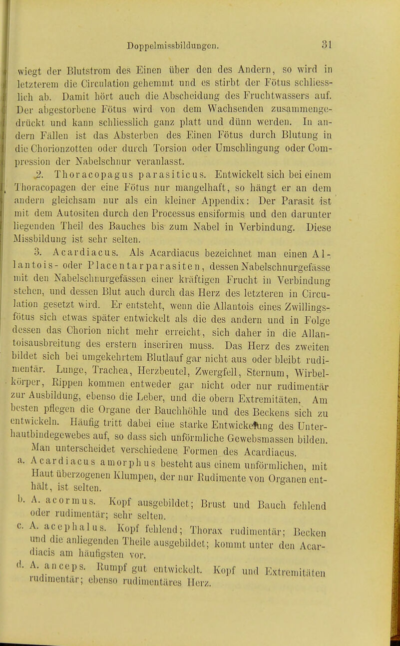 wiegt der Blutstrom des Einen über den des Andern, so wird in letzterem die Circulation gehemmt und es stirbt der Fötus schliess- lich ab. Damit hört auch die Abscheidung des Fruchtwassers auf. Der abgestorbene Fötus wird von dem Wachsenden zusammenge- drückt und kann schliesslich ganz platt und dünn werden. In an- dern Fallen ist das Absterben des Einen Fötus durch Blutung in die Chorionzotten oder durch Torsion oder Umschlingung oder Com- pression der Nabelschnur veranlasst. % Thoracopagus parasiticus. Entwickelt sich bei einem Thoiacopagen der eine Fötus nur mangelhaft, so hängt er an dem andern gleichsam nur als ein kleiner Appendix: Der Parasit ist mit dem Autositen durch den Processus ensiformis und den darunter liegenden Theil des Bauches bis zum Nabel in Verbindung. Diese Missbildung ist sehr selten. 3. Acardiacus. Als Acardiacus bezeichnet man einen Al- lan tois- oder Placentarparasiten, dessenNabelschnurgefässe mit den Nabelschnurgefässen einer kräftigen Frucht in Verbindung stehen, und dessen Blut auch durch das Herz des letzteren in Circu- lation gesetzt wird. Er entsteht, wenn die Allantois eines Zwillings- fötus sich etwas spater entwickelt als die des andern und in Folge dessen das Chorion nicht mehr erreicht, sich daher in die Allan- toisausbreitung des erstem inseriren muss. Das Herz des zweiten bildet sich bei umgekehrtem Blutlauf gar nicht aus oder bleibt rudi- mentär. Lunge, Trachea, Herzbeutel, Zwergfell, Sternum, Wirbel- körper, Rippen kommen entweder gar nicht oder nur rudimentär zur Ausbildung, ebenso die Leber, und die obern Extremitäten. Am besten pflegen die Organe der Bauchhöhle und des Beckens sich zu entwickeln. Häufig tritt dabei eine starke EntwickefUng des Unter- bautbindegcwebes auf, so dass sich unförmliche Gewebsmassen bilden. Man unterscheidet verschiedene Formen des Acardiacus. a. Acardiacus amorphus besteht aus einem unförmlichen, mit Haut überzogenen Klumpen, der nur Rudimente von Organen ent- hält, ist selten. I». A acormus. Kopf ausgebildet; Brust und Bauch fehlend oder rudimentär; sehr selten, c. A. acephal us. Kopf fehlend; Thorax rudimentär; Becken und die anliegenden Theile ausgebildet; kommt unter den Acar- diacis am häufigsten vor. d- A- aneeps. Rumpf gut entwickelt. Kopf und Extremitäten rudimentär; ebenso rudimentäres Heiz.