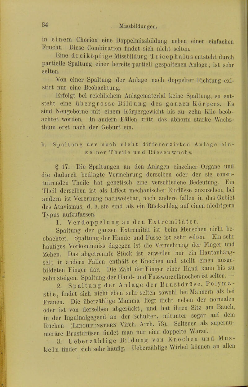 in einem Chorion eine Doppelmissbildung neben einer einfachen Frucht. Diese Combination findet sich nicht selten. Eine dreiköpf ige Missbildung Tric&phalus entsteht durch partielle Spaltung einer bereits partiell gespaltenen Anlage; ist sehr selten. Von einer Spaltung der Anlage nach doppelter Richtung exi- stirt nur eine Beobachtung. Erfolgt bei reichlichem Anlagernaterial keine Spaltung, so ent- steht eine übergrosse Bildung des ganzen Körpers. Es sind Neugcborne mit einem Körpergewicht bis zu zehn Kilo beob- achtet worden. In andern Fällen tritt das abnorm starke Wachs- thum erst nach der Geburt ein. b. Spaltung der noch nicht differonzirten Anlage ein- zelner Theile und Riesenwuchs. § 17. Die Spaltungen an den Anlagen einzelner Organe und die dadurch bedingte Vermehrung derselben oder der sie consti- tuirenden Theile hat genetisch eine verschiedene Bedeutung. Ein Theil derselben ist als Effect mechanischer Einflüsse anzusehen, bei andern ist Vererbung nachweisbar, noch andere fallen in das Gebiet des Atavismus, d. h. sie sind als ein Rückschlag auf einen niedrigem Typus aufzufassen. 1. Verdoppelung an den Extremitäten. Spaltung der ganzen Extremität ist beim Menschen nicht be- obachtet. Spaltung der Hände und Füsse ist sehr selten. Ein sehr häufiges Vorkommniss dagegen ist die Vermehrung der Finger und Zehen. Das abgetrennte Stück ist zuweilen nur ein Hautanhäng- sel; in andern Fällen enthält es Knochen und stellt einen ausge- bildeten Finger dar. Die Zahl der Finger einer Hand kann bis zu zehn steigen. Spaltung der Hand- und Fusswurzelknochen ist selten. — 2. Spaltung der Anlage der Brustdrüse, Polyma- stie, findet sich nicht eben sehr selten sowohl bei Männern als bei Frauen. Die überzählige Mamma liegt dicht neben der normalen oder ist von derselben abgerückt, und hat ihren Sitz am Bauch, in der Inguinalgcgend an der Schulter, mitunter sogar auf (Uni Rücken (Leichtenstebn Virch. Aren. 73). Seltener als supernu- meräre Brustdrüsen findet man nur eine doppelte Warze. 3. Ucberzählige Bildung von Knochen und Mus- keln findet sich sehr häufig. Ueberzählige Wirbel können an allen