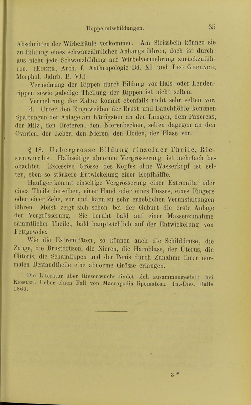 Abschnitten der Wirbelsäule vorkommen. Am Steissbein können sie zu Bildung eines schwanzähnlichen Anhangs führen, doch ist durch- aus nicht jede Schwanzbildung auf Wirbclvermehrung zurückzufüh- ren. (Ecker, Arch. f. Anthropologie Bd. XI und Leo Gerlach, Morphol. Jahrb. B. VI.) Vermehrung der Rippen durch Bildung von Hals- oder Lenden- rippen sowie gabelige Theilung der Rippen ist nicht selten. Vermehrung der Zahne kommt ebenfalls nicht sehr selten vor. 4. Unter den Eingeweiden der Brust und Bauchhöhle kommen Spaltungen der Anlage am häufigsten an den Lungen, dem Pancreas, der Milz, den Ureteren, dem Nierenbecken, selten dagegen an den Ovarien, der Leber, den.Nieren, den Hoden, der Blase vor. § 18. Uebergrosse Bildung einzelner Theile, Rie- senwuchs. Halbseitige abnorme Vergrösserung ist mehrfach be- obachtet. Excessive Grösse des Kopfes ohne Wasserkopf ist sel- ten, eben so stärkere Entwicklung einer Kopfhälfte. Häufiger kommt einseitige Vergrösserung einer Extremität oder eines Theils derselben, einer Hand oder eines Fusses, eines Fingers oder einer Zehe, vor und kann zu sehr erheblichen Verunstaltungen führen. Meist zeigt sich schon bei der Geburt die erste Anlage der Vergrösserung. Sie beruht bald auf einer Massenzunahme sämmtlicher Theile, bald hauptsächlich auf der Entwicklung von Fettgewebe. Wie die Extremitäten, so können auch die Schilddrüse, die Zunge, die Brustdrüsen, die Nieren, die Harnblase, der Uterus, die Clitoris, die Schamlippen und der Penis durch Zunahme ihrer nor- malen Bestand theile eine abnorme Grösse erlangen. Die Literatur über Riesenwuchs findet sich zusammengestellt bei Kessler: Ueber einen Fall von Macropodia lipomatosa. lu.-Diss Halle 1869.