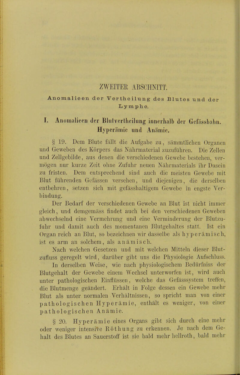 ZWEITER ABSCHNITT. Anomalieen der Vertheilung des Blutes und der Lymphe. I. Anomalieen der Bhilvertheilung innerhalb der Gefässbahn. Hyperämie und Anämie. § 19. Dem Blute fällt die Aufgabe zu, sämmtlichen Organen und Geweben des Körpers das Nährmaterial zuzuführen. Die Zellen und Zellgebilde, aus denen die verschiedenen Gewebe bestehen, ver- mögen nur kurze Zeit ohne Zufuhr neuen Nährmaterials ihr Dasein zu fristen. Dem entsprechend sind auch die meisten Gewebe mit Blut führenden Gelassen versehen, und diejenigen, die derselben entbehren, setzen sich mit gefässhaltigem Gewebe in engste Ver- bindung. Der Bedarf der verschiedenen Gewebe an Blut ist nicht immer gleich, und demgemäss findet auch bei den verschiedenen Geweben abwechselnd eine Vermehrung und eine Verminderung der Blutzu- fuhr und damit auch des momentanen Blutgehaltes statt, Ist ein Organ reich an Blut, so bezeichnen wir dasselbe als hyperämisch, ist es arm an solchem, als anämisch. Nach welchen Gesetzen und mit welchen Mitteln dieser Blut- zufluss geregelt wird, darüber gibt uns die Physiologie Aufschluss. In derselben Weise, wie nach physiologischem Bedürfniss der Blutgehalt der Gewebe einem Wechsel unterworfen ist, wird auch unter pathologischen Einflüssen, welche das Gefässsystcm treffen, die Blutmenge geändert. Erhält in Folge dessen ein Gewebe mehr Blut als unter normalen Verhältnissen, so spricht man von einer pathologischen Hyperämie, enthält es weniger, von einer pathologischen Anämie. § 20. Hyperämie eines Organs gibt sich durch eine mehr oder weniger intensive Röthung zu erkennen. Je nach dem Ge- halt des Blutes an Sauerstoff ist sie bald mehr hellroth, bald mehr