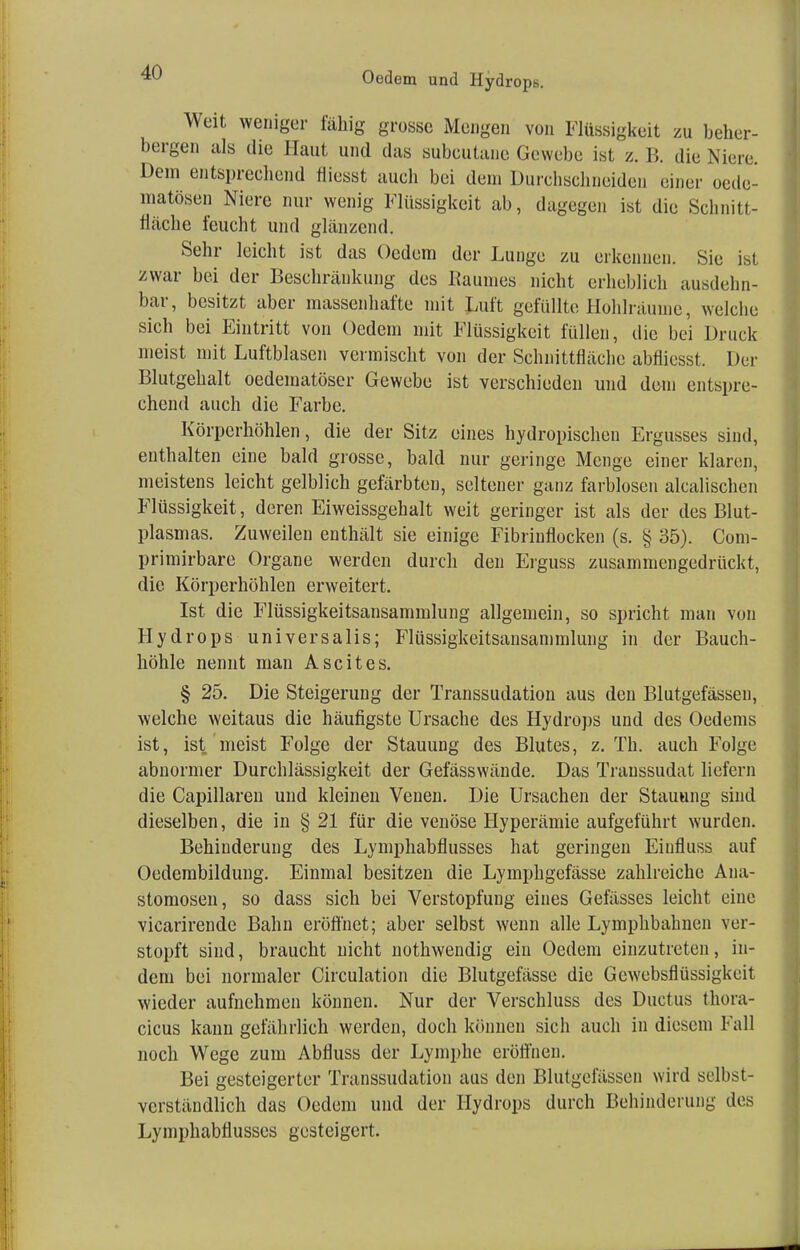 Oedem und Hydrops. Weit weniger fähig grosse Mengen von Flüssigkeit zu beher- bergen als die Haut und das subcutane Gewebe ist z. B. die Niere. Dem entsprechend fliesst auch bei dem Durchschneiden einer oede- matösen Niere nur wenig Flüssigkeit ab, dagegen ist die Schnitt- fläche feucht und glänzend. Sehr leicht ist das Oedem der Lunge zu erkennen. Sie ist zwar bei der Beschränkung des Raumes nicht erheblich ausdehn- bar, besitzt aber massenhafte mit Luft gefüllte Hohlräume, welche sich bei Eintritt von Oedem mit Flüssigkeit füllen, die bei Druck meist mit Luftblasen vermischt von der Schnittfläche abfliesst. Der Blutgehalt oedematöser Gewebe ist verschieden und dem entspre- chend auch die Farbe. Körperhöhlen, die der Sitz eines hydropischen Ergusses sind, enthalten eine bald grosse, bald nur geringe Menge einer klaren, meistens leicht gelblich gefärbten, seltener ganz farblosen alcalischen Flüssigkeit, deren Eiweissgehalt weit geringer ist als der des Blut- plasmas. Zuweilen enthält sie einige Fibrinflocken (s. § 35). Com- primirbare Organe werden durch den Erguss zusammengedrückt, die Körperhöhlen erweitert. Ist die Flüssigkeitsansammlung allgemein, so spricht man von Hydrops universalis; Flüssigkeitsausammlung in der Bauch- höhle nennt man Ascites. § 25. Die Steigerung der Transsudaten aus den Blutgefässen, welche weitaus die häufigste Ursache des Hydrops und des Oedems ist, ist meist Folge der Stauung des Blutes, z. Th. auch Folge abnormer Durchlässigkeit der Gefässwände. Das Transsudat liefern die Capillaren und kleinen Venen. Die Ursachen der Stauung sind dieselben, die in § 21 für die venöse Hyperämie aufgeführt wurden. Behinderung des Lymphabflusses hat geringen Eiufluss auf Oedembildung. Einmal besitzen die Lymphgefässe zahlreiche Ana- stomosen, so dass sich bei Verstopfung eines Gelasses leicht eine vicarirende Bahn eröffnet; aber selbst wenn alle Lymphbahnen ver- stopft sind, braucht nicht nothwendig ein Oedem einzutreten, in- dem bei normaler Circulation die Blutgefässe die Gewebsflüssigkeit wieder aufnehmen können. Nur der Verschluss des Ductus thora- cicus kann gefährlich werden, doch können sich auch in diesem Fall noch Wege zum Abfluss der Lymphe eröffnen. Bei gesteigerter Transsudation aus den Blutgefässen wird selbst- verständlich das Oedem und der Hydrops durch Behinderung des Lymphabflusses gesteigert.