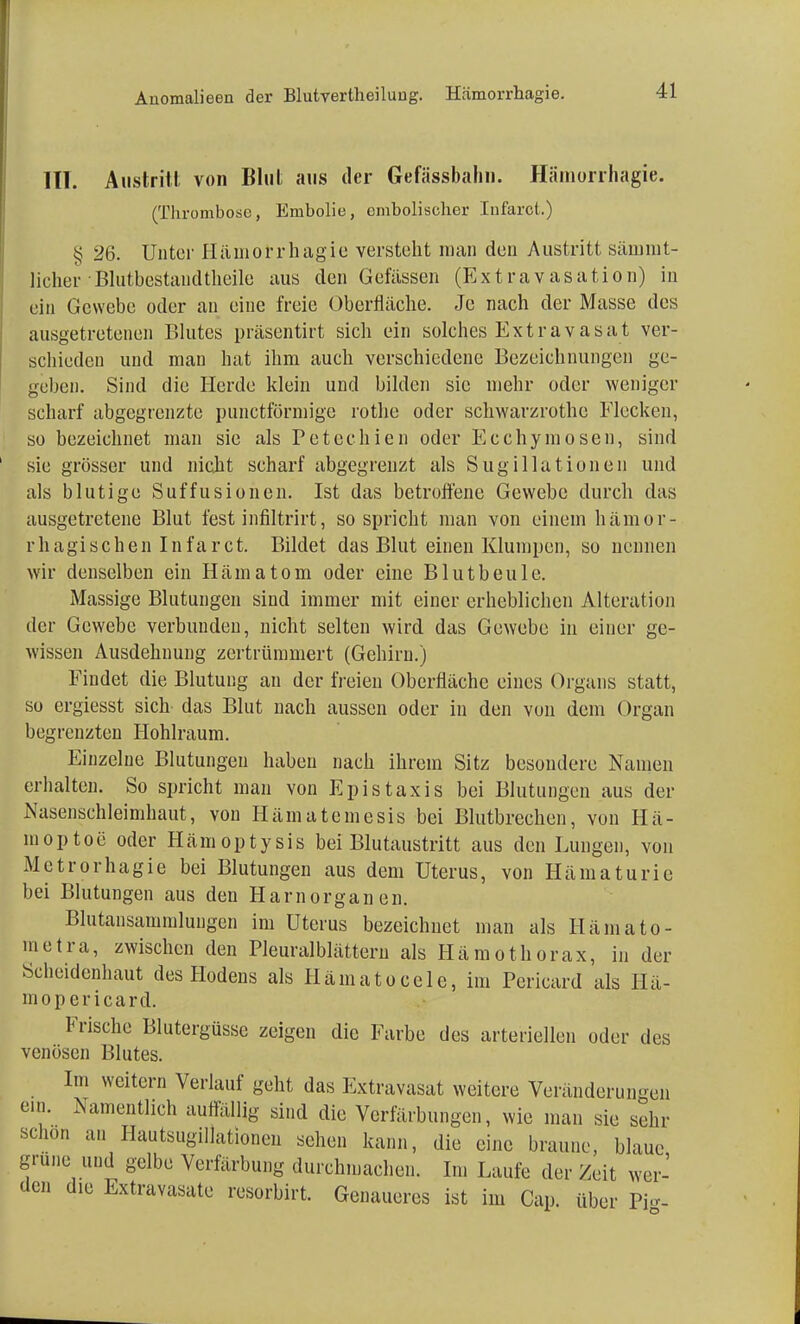 III. Austritt von Blut aus der Gefässbahn. Hämorrhagie. (Thrombose, Enibolie, embolischer Infarot.) § 26. Unter Hämorrhagie versteht man den Austritt sämmt- licher Blutbestaudtheile aus den Gefässen (Extravasation) in ein Gewebe oder an eine freie Überfläche. Je nach der Masse des ausgetretenen Blutes präsentirt sich ein solches Extravasat ver- schieden und man hat ihm auch verschiedene Bezeichnungen ge- geben. Sind die Herde klein und bilden sie mehr oder weniger scharf abgegrenzte punetförmige rothe oder schwarzrothe Flecken, so bezeichnet man sie als Petechien oder Ecchymosen, sind sie grösser und nicht scharf abgegrenzt als Sugillationen und als blutige Suffusionen. Ist das betroffene Gewebe durch das ausgetretene Blut fest infiltrirt, so spricht man von einem hämor- rhagischen Infarct. Bildet das Blut einen Klumpen, so nennen wir denselben ein Hämatom oder eine Blut beule. Massige Blutungen sind immer mit einer erheblichen Alteration der Gewebe verbunden, nicht selten wird das Gewebe in einer ge- wissen Ausdehnung zertrümmert (Gehirn.) Findet die Blutung an der freien Oberfläche eines Organs statt, so ergiesst sich das Blut nach aussen oder in den von dem Organ begrenzten Hohlraum. Einzelne Blutungen haben nach ihrem Sitz besondere Namen erhalten. So spricht man von Epistaxis bei Blutungen aus der Nasenschleimhaut, von Hämatemesis bei Blutbrechen, von Hä- moptoe oder Hämoptysis bei Blutaustritt aus den Lungen, von Metrorhagie bei Blutungen aus dem Uterus, von Hämaturie bei Blutungen aus den Harnorganen. Blutansammlungen im Uterus bezeichnet man als Hämato- metra, zwischen den Pleural blättern als Hämothorax, in der Scheidenhaut des Hodens als Hämatocele, im Pcricard als Hä- mopericard. Frische Blutergüsse zeigen die Farbe des arteriellen oder des venösen Blutes. Im weitem Verlauf geht das Extravasat weitere Veränderungen ein. Namentlich auffällig sind die Verfärbungen, wie man sie sehr schon an Hautsugilkitionen sehen kann, die eine braune, blaue grüne und gelbe Verfärbung durchmachen. Im Laufe der Zeit wer- den die Extravasate resorbirt. Genaueres ist im Cap. über Pig-