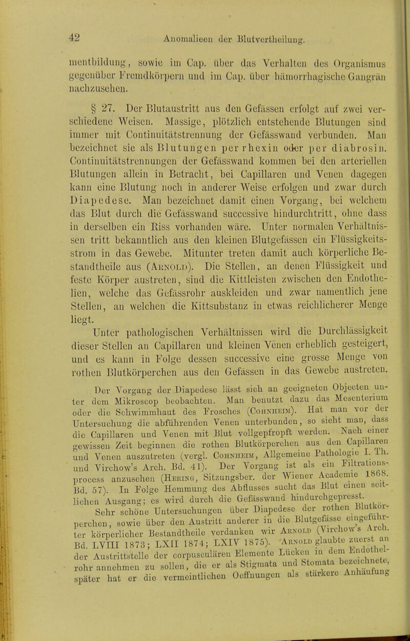 Anoraalieoa der Blutverthoilung. mentbildungj sowie im Cap. über das Verhalten des Organismus gegenüber Fremdkörpern und im Cap. über hämorrhagische Gangrän nachzusehen. § 27. Der Blutaustritt aus den Gefässen erfolgt auf zwei ver- schiedene Weisen. Massige, plötzlich entstehende Blutungen sind immer mit Continuitätstrennung der Gefässwand verbunden. Man bezeichnet sie als Blutungen perrhexin oder per diabrosin. Continuitätstrennungen der Gefasswand kommen bei den arteriellen Blutungen allein in Betracht, bei Capillaren und Venen dagegen kann eine Blutung noch in anderer Weise erfolgen und zwar durch Diapedese. Man bezeichnet damit einen Vorgang, bei welchem das Blut durch die Gefasswand successive hindurchtritt, ohne dass in derselben ein Kiss vorhanden wäre. Unter normalen Verhältnis- sen tritt bekanntlich aus den kleinen Blutgefässen ein Flüssigkeits- strom in das Gewebe. Mitunter treten damit auch körperliche Be- standteile aus (Arnold). Die Stellen, an denen Flüssigkeit und feste Körper austreten, sind die Kittleisten zwischen den Endothe- lien, welche das Gefässrohr auskleiden und zwar namentlich jene Stellen, an welchen die Kittsubstauz in etwas reichlicherer Menge liegt. Unter pathologischen Verhältnissen wird die Durchlässigkeit dieser Stellen an Capillaren und kleinen Venen erheblich gesteigert, und es kann in Folge dessen successive eine grosse Menge von rothen Blutkörperchen aus den Gefässen in das Gewebe austreten. Der Vorgang der Diapedese lässt sich au geeigneten Objecteu un- ter dem Mikroscop beobachten. Man benutzt dazu das Mesenterium oder die Schwimmhaut des Frosches (Cohniieiji). Hat man vor der Untersuchung die abführenden Venen uuterbundeu, so sieht mau, dass die Capillaren und Venen mit Blut vollgepfropft werden. Nach einer gewissen Zeit beginnen die rothen Blutkörperchen aus den Capillaren uud Vonen auszutreten (vergl. Cohnhmm, Allgemeine Pathologie> I. lh. um pr( Bd. 57). liehen Ausgang; es wird durch die Gefasswand hindurchgcpresst Sehr schöne Untersuchungen über Diapedese der rothen Jüutkoi- perchen, sowie über den Austritt anderer in die Blutgefässe eingetuhr- ter körperlicher Bestandteile verdanken wir Arnold (Virchows Aid. Bd. LVIII 1873; LXII 1874; LXIV 1875). Ahnolu glaubte zuerst an der Austrittstelle der corpusculären Elemente Lücken in dem Bethel- rohr annehmen zu sollen, die er als Stigmata und Stomata bttMflfanrt* später hat er die vermeintlichen Oeffuungen als stärkere Anhäufung