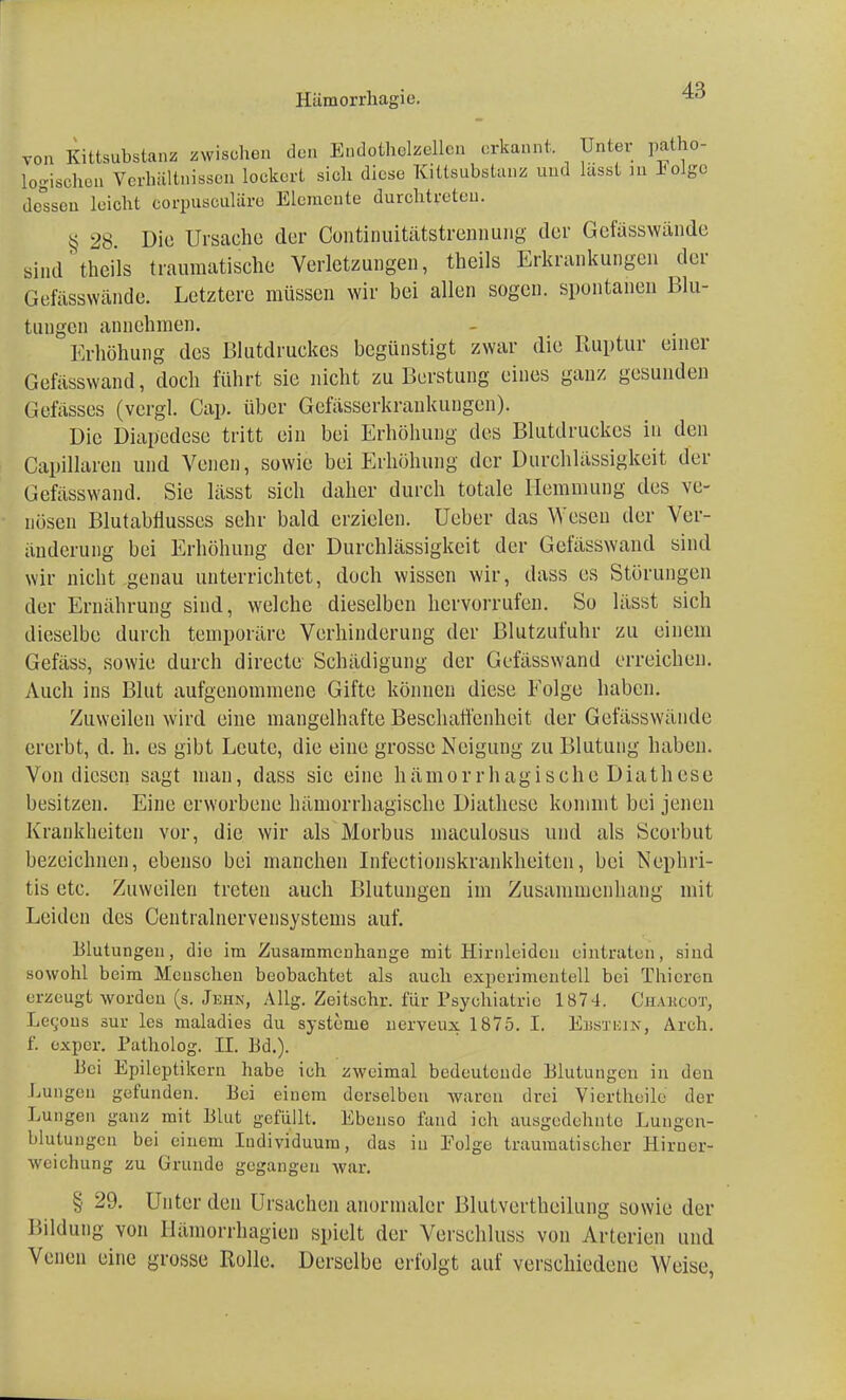 Hümorrhagio. von Kittsubstanz zwischen den Endotholzellcn erkannt, Unter patho- logischen Verhältnissen lockert sich diese Kittsubstanz und lasst in lolgo dessen leicht corpusouläre Elemente durchtreten. § 28 Die Ursache der Continuitätstrennung der Gehisswände sind theils traumatische Verletzungen, theils Erkrankungen der Gefässwände. Letztere müssen wir bei allen sogen, spontanen Blu- tungen annehmen. Erhöhung des Blutdruckes begünstigt zwar die Ruptur einer Gefässwand, doch führt sie nicht zu Berstung eines ganz gesunden Gefässes (vergl. Cap. über Gefässerkrankungen). Die Diapedcse tritt ein bei Erhöhung des Blutdruckes in den Capillaren und Venen, sowie bei Erhöhung der Durchlässigkeit der Gefässwand. Sie lässt sich daher durch totale Hemmung des ve- nösen Blutabnusscs sehr bald erzielen, üeber das Wesen der Ver- änderung bei Erhöhung der Durchlässigkeit der Gefässwand sind wir nicht genau unterrichtet, doch wissen wir, dass es Störungen der Ernährung sind, welche dieselben hervorrufen. So lässt sich dieselbe durch temporäre Verhinderung der Blutzufuhr zu einem Gefäss, sowie durch direetc Schädigung der Gefässwand erreichen. Auch ins Blut aufgenommene Gifte können diese Eolge haben. Zuweilen wird eine mangelhafte Beschaffenheit der Gefässwände ererbt, d. h. es gibt Leute, die eine grosse Neigung zu Blutung haben. Von diesen sagt man, dass sie eine hämorrhagische Diathese besitzen. Eine erworbene hämorrhagische Diathese kommt bei jenen Krankheiten vor, die wir als Morbus maculosus und als Scorbut bezeichnen, ebenso bei manchen Infectionskrankheiten, bei Nephri- tis etc. Zuweilen treten auch Blutungen im Zusammenhang mit Leiden des Centralnervensystems auf. Blutungen, die im Zusammenhange mit Hirnleidcu eintraten, sind sowohl beim Menschen beobachtet als auch experimentell bei Thieren erzeugt worden (s. Jehn, Allg. Zeitschr. für Psychiatrie 1874. Chahcot, Lec,ous sur les maladies du Systeme nerveirx 1875. I. Ebstein, Arch. f. exper. Patholog. II. Bd.). Bei Epileptikern habe ich zweimal bedeutende Blutungen in den Lungen gefunden. Bei einem derselben waren drei Viertheile der Lungen ganz mit Blut gefüllt, Ebenso fand ich ausgedehnte Lungen- blutungen bei einem Individuum, das in Folge traumatischer Hirner- weichung zu Grunde gegangen war. § 29. Unter den Ursachen anormaler Blutvertheilung sowie der Bildung von Hämorrhagien spielt der Verschluss von Arterien und Venen eine grosse Rolle. Derselbe erfolgt auf verschiedene Weise,