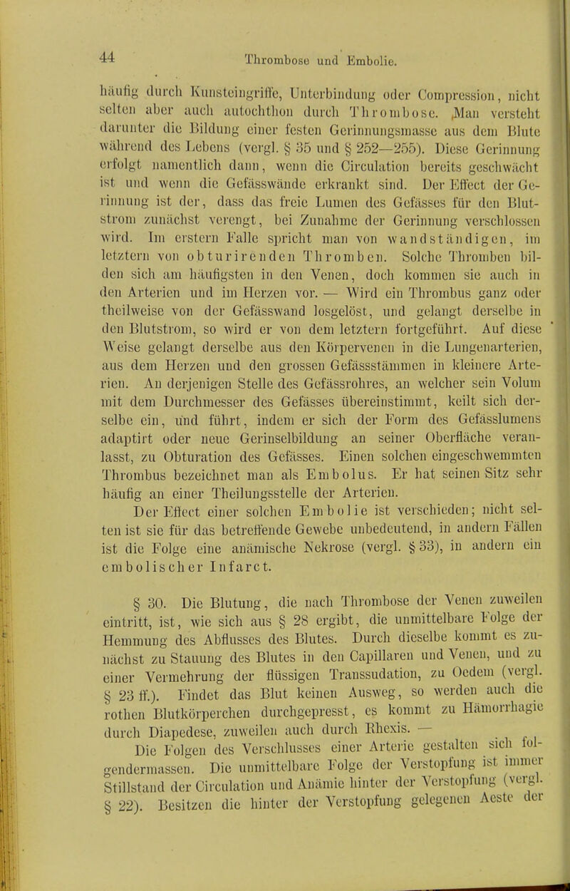 häufig durch Kunsteingriffe, Unterbindung oder Compression, nicht selten aber auch autochthon durch Thrombose. .Man versteht darunter die Bildung einer festen Gerinnungsmasse aus dem Blute während des Lebens (vergl. § 35 und § 252—255). Diese Gerinnung erfolgt namentlich dann, wenn die Circulation bereits geschwächt ist und wenn die Gefässwändc erkrankt sind. Der Effect der Ge- rinnung ist der, dass das freie Lianen des Gefässes für den Blut- strom zunächst verengt, bei Zunahme der Gerinnung verschlossen wird. Im erstem Falle spricht man von wand ständigen, im letztern von obturirenden Thromben. Solche Thromben bil- den sich am häufigsten in den Venen, doch kommen sie auch in den Arterien und im Herzen vor. — Wird ein Thrombus ganz oder theilweise von der Gefässwand losgelöst, und gelangt derselbe in den Blutstrom, so wird er von dem letztern fortgeführt. Auf diese Weise gelangt derselbe aus den Körpervenen in die Lungenarterien, aus dem Herzen und den grossen Gefässstämmen in kleinere Arte- rien. An derjenigen Stelle des Gefässrohres, an welcher sein Volum mit dem Durchmesser des Gefässes übereinstimmt, keilt sich der- selbe ein, und führt, indem er sich der Form des Gefässlumens adaptirt oder neue Gerinselbildung an seiner Oberfläche veran- lasst, zu Obturation des Gefässes. Einen solchen eingeschwemmten Thrombus bezeichnet man als Embolus. Er hat seinen Sitz sehr häutig an einer Theilungsstelle der Arterien. Der Effect einer solchen Embolie ist verschieden; nicht sel- ten ist sie für das betreffende Gewebe unbedeutend, in andern Fällen ist die Folge eine anämische Nekrose (vergl. §33), in andern ein embolischer Infarct. § 30. Die Blutung, die nach Thrombose der Venen zuweilen eintritt, ist, wie sich aus § 28 ergibt, die unmittelbare Folge der Hemmung des Abflusses des Blutes. Durch dieselbe kommt es zu- nächst zu Stauung des Blutes in den Capillaren und Venen, und zu einer Vermehrung der flüssigen Transsudaten, zu Uedem (vergl. § 2311'.). Findet das Blut keinen Ausweg, so werden auch die rothen Blutkörperchen durchgepresst, es kommt zu Hämorrhagie durch Diapedese, zuweilen auch durch Rhexis. — Die Folgen des Verschlusses einer Arterie gestalten sich lol- gendermassen. Die unmittelbare Folge der Verstopfung ist immer Stillstand der Circulation und Anämie hinter der Verstopfung (vergl. § 22). Besitzen die hinter der Verstopfung gelegenen Aeste der