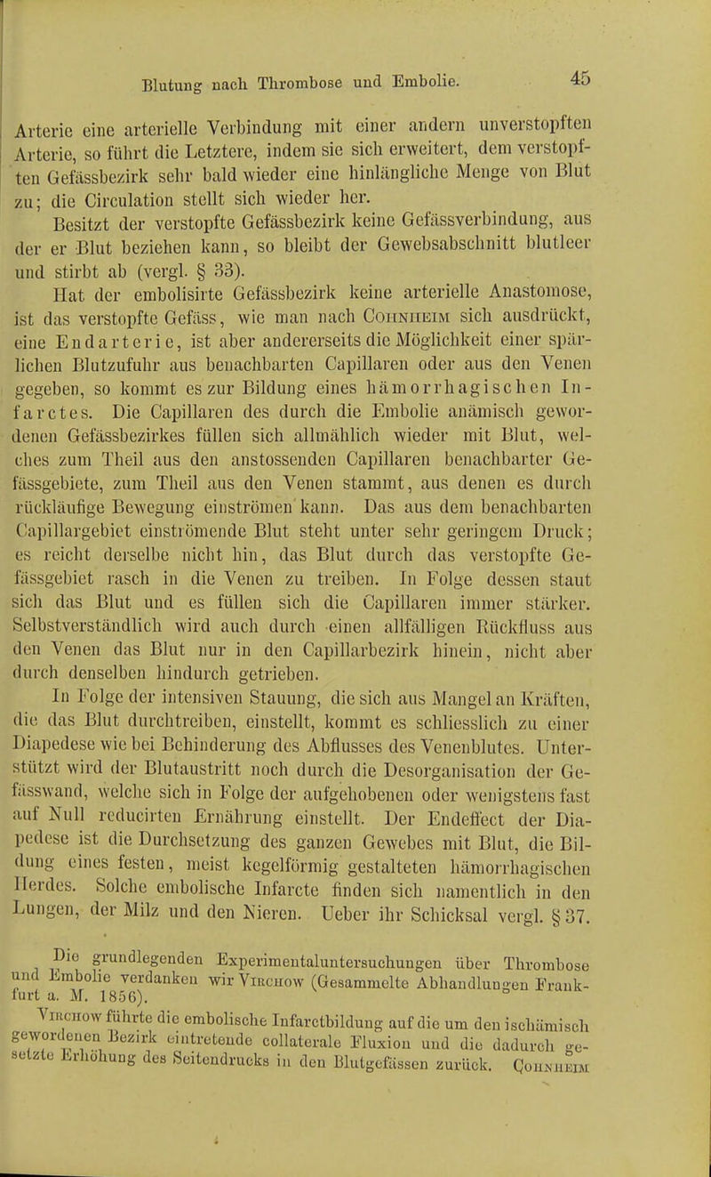 Arterie eine arterielle Verbindung mit einer andern unverstopften Arterie, so führt die Letztere, indem sie sich erweitert, dem verstopf- ten Gefässbezirk sehr bald wieder eine hinlängliche Menge von Blut zu; die Circulation stellt sich wieder her. Besitzt der verstopfte Gefässbezirk keine Gefässverbindung, aus der er Blut beziehen kann, so bleibt der Gewebsabschnitt blutleer und stirbt ab (vergl. § 33). Hat der embolisirte Gefässbezirk keine arterielle Anastomose, ist das verstopfte Gefäss, wie man nach Coiiniieim sich ausdrückt, eine Endarterie, ist aber andererseits die Möglichkeit einer spär- lichen Blutzufuhr aus benachbarten Capillaren oder aus den Venen gegeben, so kommt es zur Bildung eines hämorrhagischen In- farctes. Die Capillaren des durch die Embolie anämisch gewor- denen Gefässbezirkes füllen sich allmählich wieder mit Blut, wel- ches zum Theil aus den anstossenden Capillaren benachbarter Ge- fässgebiete, zum Theil aus den Venen stammt, aus denen es durch rückläufige Bewegung einströmen'kann. Das aus dem benachbarten Capillargebiet einströmende Blut steht unter sehr geringem Druck; es reicht derselbe nicht hin, das Blut durch das verstopfte Ge- l'assgebiet rasch in die Venen zu treiben. In Folge dessen staut sich das Blut und es füllen sich die Capillaren immer stärker. Selbstverständlich wird auch durch einen allfälligen Rüekfiuss aus den Venen das Blut nur in den Capillarbezirk hinein, nicht aber durch denselben hindurch getrieben. In Folge der intensiven Stauung, die sich aus Mangelan Kräften, die das Blut durchtreiben, einstellt, kommt es schliesslich zu einer Diapedese wie bei Behinderung des Abflusses des Venenblutes. Unter- stützt wird der Blutaustritt noch durch die Desorganisation der Ge- fässwand, welche sich in Folge der aufgehobenen oder wenigstens fast auf Null reducirten Ernährung einstellt. Der Endefiect der Dia- lHMlese ist die Durchsetzung des ganzen Gewebes mit Blut, die Bil- dung eines festen, meist kegelförmig gestalteten hämorrhagischen Herdes. Solche embolische Infarcte finden sich namentlich in den Lungen, der Milz und den Nieren. Ueber ihr Schicksal vergl. §37. Die grundlegenden Experimeutaluntersuchungen über Thrombose und Embolie verdanken wir Virciiow (Gesammelte Abbandlungen Frank- furt a. M. 1856). Vieohow führte die embolische Infarctbildung auf die um den ischämisch gewordenen Bezjrk eintretende collateralo Eluxion und diu dadurch Be- setzte Erhöhung des Seitendrucks in den Blutgefässen zurück. Qohkhedü