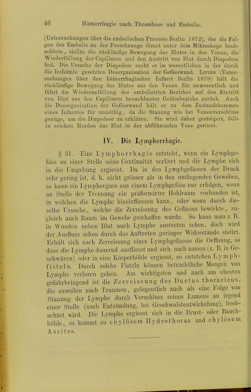 (Untersuchungen über die embolischen Processe Berlin 1872), der die Fol- gen der Embolio an der Eroschzunge direct unter dem Mikroskope beob- achtete , stellte die rückläufige Bewegung des Blutes in den Venen, die' Wiederfüllung der Capillaren und den Austritt von Blut durch Diapedese fest. Die Ursache der Diapedese sucht er im wesentlichen in der dureb die Ischämie gesetzten Desorganisation der Gefässwand. Litten (Unter- suchungen über den hämorrhagischen Infarct Berlin 1879) hält die rückläufige Bewegung des Blutes aus den Venen für unwesentlich und führt die Wiederanfüllung des embolisirten Bezirkes auf den Eintritt von Blut aus den Capillaren benachbarter Gefässbezirke zurück. Auch die Desorganisation der Gefässwand hält er zu dem Zustandekommen eines Infarctes für uunöthig, da die Stauung wie bei Venenverschluss genüge, um die Diapedese zu erklären. Sie wird daher gesteigert, falls in solchen Herden das Blut in der abführenden Vene gerinnt. IV. Die Lymphorrhagie. § 31. Eine Lymphorrhagie entsteht, wenn ein Lymphge- fäss an einer Stelle seine Continuität verliert und die Lymphe sich in die Umgebung ergiesst. Da in den Lympligefässen der Druck sehr gering ist, d. h. nicht grösser als in den umliegenden Geweben, so kann ein Lympherguss aus einem Lymphgefäss nur erfolgen, wenn an Stelle der Trennung ein präformirter Hohlraum vorhanden ist, in welchen die Lymphe hineinfliessen kann, oder wenn durch die- selbe Ursache, welche die Zerreissung des Gefässes bewirkte, zu- gleich auch Raum im Gewebe geschaffen wurde. So kann man z. B. in Wunden neben Blut auch Lymphe austreten sehen, doch wird der Ausfluss schon durch das Auftreten geringer Widerstände sistirt. Erhält sich nach Zerreissung eines Lymphgefässes die Oeffnung, so dass die Lymphe dauernd ausfliesst und sich nach aussen (z. B. in Ge- schwüren) oder in eine Körperhöhle ergiesst, so entstehen Lymph- fisteln. Durch solche Fisteln können beträchtliche Mengen von Lymphe verloren gehen. Am wichtigsten und auch am ehesten gefahrbringend ist die Zerreissung des Ductus thoracicus, die zuweilen nach Traumen, gelegentlich auch als eine Folge von Stauung der Lymphe durch Verschluss seines Lumens an irgend einer Stelle (nach Entzündung, bei Geschwulstcntwickelung), beob- achtet wird. Die Lymphe ergiesst sich in die Brust- oder Bauch- höhle, es kommt zu chylösem Hydrothorax und ehrlosem Ascites.