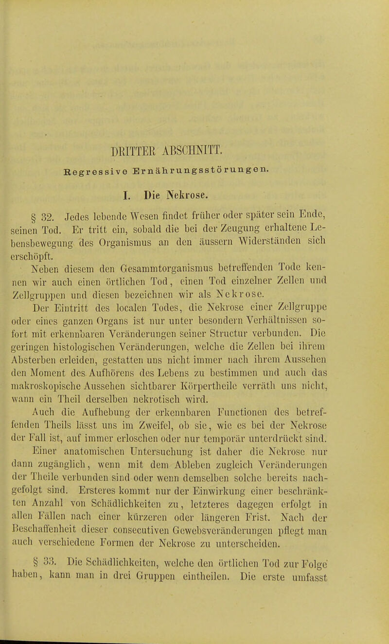 DRITTER ABSCHNITT. Regressive Ernährungsstörungen. I. Die Nekrose. § 32. Jedes lebende Wesen findet früher oder später sein Ende, seinen Tod. Er tritt ein, sobald die bei der Zeugung erhaltene Le- bensbewegung des Organismus an den äussern Widerständen sich erschöpft. Neben diesem den Gesammtorganismus betreffenden Tode ken- nen wir auch einen örtlichen Tod, einen Tod einzelner Zellen und Zellgruppen und diesen bezeichnen wir als Nekrose. Der Eintritt des localen Todes, die Nekrose einer Zellgruppe oder eines ganzen Organs ist nur unter besondern Verhältnissen so- fort mit erkennbaren Veränderungen seiner Structur verbunden. Die geringen histologischen Veränderungen, welche die Zellen bei ihrem Absterben erleiden, gestatten uus nicht immer nach ihrem Aussehen den Moment des. Aufhörens des Lebens zu bestimmen und auch das makroskopische Aussehen sichtbarer Körpertheile verräth uns nicht, wann ein Theil derselben nekrotisch wird. Auch die Aufhebung der erkennbaren Functionen des betref- fenden Theils lässt uns im Zweifel, ob sie, wie es bei der Nekrose der Fall ist, auf immer erloschen oder nur temporär unterdrückt sind. Einer anatomischen Untersuchung ist daher die Nekrose nur dann zugänglich, wenn mit dem Ableben zugleich Veränderungen der Thcile verbunden sind oder wenn demselben solche bereits nach- gefolgt sind. Ersteres kommt nur der Einwirkung einer beschränk- ten Anzahl von Schädlichkeiten zu, letzteres dagegen erfolgt in allen Fällen nach einer kürzeren oder längeren Frist. Nach der Beschaffenheit dieser consecutiven Gewebsveränderungen pflegt man auch verschiedene Formen der Nekrose zu unterscheiden. § 33. Die Schädlichkeiten, welche den örtlichen Tod zur Folge haben, kann man in drei Gruppen einthcilen. Die erste umfasst