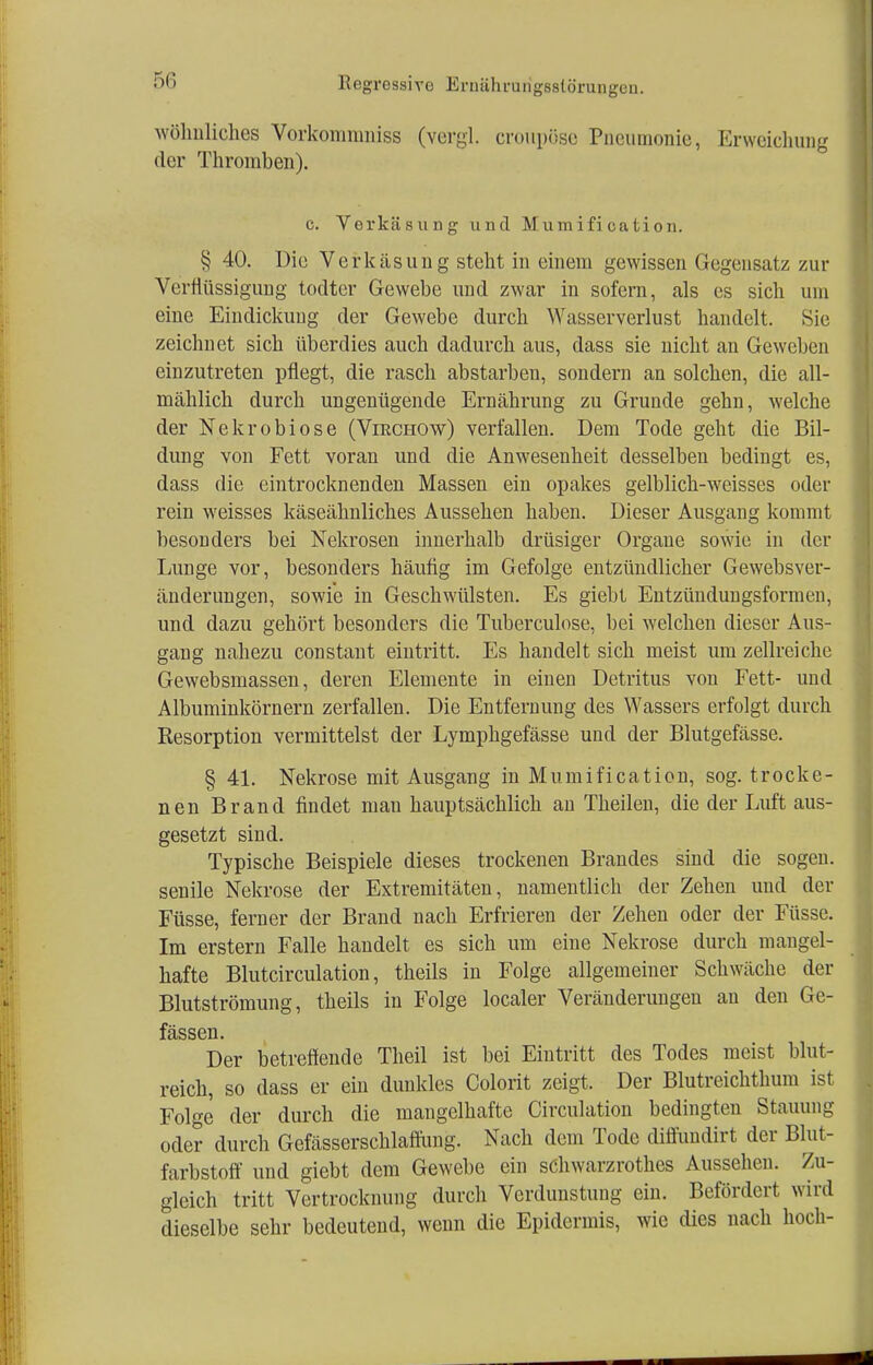5« wöhnliches Vorkommniss (vergl. croupöse Pneumonie, Erweichung der Thromben). c. Verkäsung und Mumification. § 40. Die Verkäsung steht in einem gewissen Gegensatz zur Verflüssigung todter Gewebe und zwar in sofern, als es sich um eine Eindickung der Gewebe durch Wasserverlust handelt. Sie zeichnet sich überdies auch dadurch aus, dass sie nicht an Geweben einzutreten pflegt, die rasch abstarben, sondern an solchen, die all- mählich durch ungenügende Ernährung zu Grunde gehn, welche der Nekrobiose (Virchow) verfallen. Dem Tode geht die Bil- dung von Fett voran und die Anwesenheit desselben bedingt es, dass die eintrocknenden Massen ein opakes gelblich-weisses oder rein weisses käseähnliches Aussehen haben. Dieser Ausgang kommt besonders bei Nekrosen innerhalb drüsiger Organe sowie in der Lunge vor, besonders häufig im Gefolge entzündlicher Gewebsver- änderungen, sowie in Geschwülsten. Es giebt Entzündungsformen, und dazu gehört besonders die Tuberculose, bei welchen dieser Aus- gang nahezu constant eintritt. Es handelt sich meist um zellreiche Gewebsmassen, deren Elemente in einen Detritus von Fett- und Albuminkörnern zerfallen. Die Entfernung des Wassers erfolgt durch Resorption vermittelst der Lymphgefässe und der Blutgefässe. § 41. Nekrose mit Ausgang in Mumification, sog. trocke- nen Brand findet man hauptsächlich an Theilen, die der Luft aus- gesetzt sind. Typische Beispiele dieses trockenen Brandes sind die sogen, senile Nekrose der Extremitäten, namentlich der Zehen und der Füsse, ferner der Brand nach Erfrieren der Zehen oder der Füsse. Im erstem Falle handelt es sich um eine Nekrose durch mangel- hafte Blutcirculation, theils in Folge allgemeiner Schwäche der Blutströmung, theils in Folge localer Veränderungen an den Ge- fässen. Der betreffende Theil ist bei Eintritt des Todes meist blut- reich, so dass er ein dunkles Colorit zeigt. Der Blutreichthum ist Fol«-e der durch die mangelhafte Circulation bedingten Stauung oder durch Gefässerschlaffung. Nach dem Tode diffundirt der Blut- farbstoff und giebt dem Gewebe ein sChwarzrothes Aussehen. Zu- gleich tritt Vertrocknung durch Verdunstung ein. Befördert wird dieselbe sehr bedeutend, wenn die Epidermis, wie dies nach hoch-