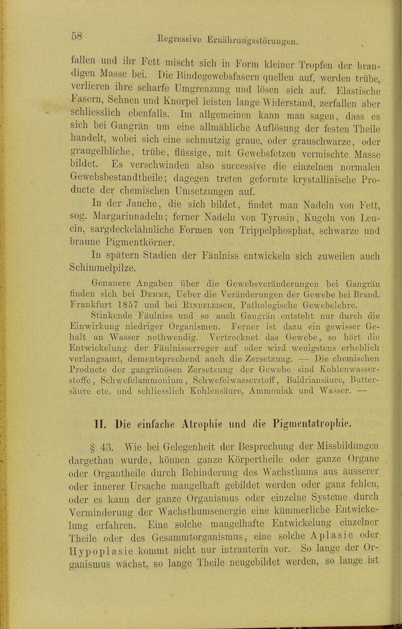 Regressive Ei'iiäkrüa^sstönmgen, fallen und ihr Fetl mischt sich in Form kleiner Tropfen der bran- digen Masse bei. Die Bindegewebsfasern quellen auf, werden trübe, verlieren ihre scharfe Umgrenzung und lösen sich auf. Klastische Fasern, Sehnen und Knorpel leisten lange Widerstand, zerfallen aber schliesslich ebenfalls. Im allgemeinen kann man sagen, dass es sich bei Gangrän um eine allmähliche Autlösung der festen Theile handelt, wobei sich eine schmutzig graue, oder grauschwarze, oder graugelbliche, trübe, flüssige, mit Gewebsfetzen vermischte Masse bildet. Es verschwinden also successive die einzelnen normalen Gewebsbestandtheile; dagegen treten geformte krystallinische Pror duete der chemischen Umsetzungen auf. In der Jauche, die sich bildet, findet man Nadeln von Fett, sog. Margarinnadeln; ferner Nadeln von Tyrosin, Kugeln von Leu- cin, sargdeckelähnliche Formen von Trippelphosphat, schwarze und braune Pigmentkörner. In spätem Stadien der Fäulniss entwickeln sich zuweilen auch Schimmelpilze. Genauere Angaben über die Gewebsveränderungen bei Gangrän finden sich bei Dezime, TJeber die Veränderungen der Gewebe bei Brand. Frankfurt 1857 und bei Kikdfleisch, Pathologische Gewebelehre. Stinkende Fäulniss und so auch Gangrän entsteht nur durch die Einwirkung niedriger Organismen. Ferner ist dazu ein gewisser Ge- halt an Wasser nothwendig. Vertrocknet das Gewebe, so hört die Entwickelung der Fäulnisserreger auf oder wird wenigstens erheblich verlangsamt, dementsprechend auch die Zersetzung. — Die chemischen Producte der gangräuösen Zersetzung der Gewebe sind Kohlenwasser- stoffe, Schwefelammonium, Schwefelwasserstoff, Baldriansäuvc, Butter- säure etc. und schliesslich Kohlensäure, Ammoniak und AVasser. — II. Die einfache Atrophie und die Pigmentatropliie. § 43. Wie bei Gelegenheit der Besprechung der Missbildungen dargethan wurde, können ganze Körpertheile oder ganze Organe oder Organtheile durch Behinderung des Wachsthums aus äusserer oder innerer Ursache mangelhaft gebildet werden oder ganz fehlen, oder es kann der ganze Orgauismus oder einzelne Systeme durch Verminderung der Wachsthumsenergie eine kümmerliche Entwicke- lung erfahren. Eine solche mangelhafte Entwickeluug einzelner Theile oder des Gesammtorgauismus, eine solche Aplasie oder Hypoplasie kommt nicht nur intrauterin vor. So lauge der Or- ganismus wächst, so lange Theile neugebildet werden, so lange ist