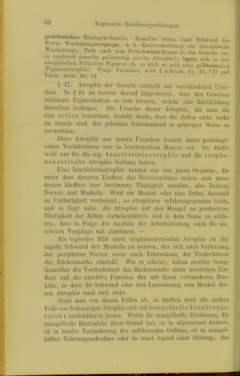 G2 CS gewöhnlichen Bindegewebszelle. Zuweilen treten nach Schwund dee JJettw Wherungsvorgänge, d.h. Kernvermehrung ein (atrophische W ucherung). Tritt nach dem Fettschwund Serum in das Gewebe ein so erscheint dasselbe gallertartig (seröse Atrophie); lagert sich in den' atrophischen Fettzellen Pigment ab, so wird es gelb oder gelbbräunlic 1. (Pigmcntatrophie). Vergl. Flemming, A.ch. f. mikrosk. An. Hd. Vir und Vireh. Arch. Bd. 52. § 47. Atrophie der Gewebe entstellt aus verschiedenen Ursa- chen. In § 44 ist bereits darauf hingewiesen, dass den Geweben inhärente Eigenschaften es sein können, welche eine Rückbildung derselben bedingen. Die Ursache dieser Atrophie, die man als eine active bezeichnet, besteht darin, dass die Zellen nicht mehr im Stande sind, das gebotene Nährmaterial in gehöriger W eise zu verwerthen. Diese Atrophie aus innern Ursachen kommt unter pathologi- schen Verhältnissen nur in beschränktem Maasse vor. Sic dürfte wohl nur für die sog. Inactivitätsatrophie und die tropho- neurotische Atrophie Geltung haben. Eine Inactivitätsatrophie kenneu wir von jenen Organen, die unter dem directen Einfluss des Nervensystems stellen und unter dessen Einfluss eine bestimmte Thätigkeit ausüben, also Drüsen, Nerven und Muskeln. Wird ein Muskel oder eine Drüse dauernd zu Unthätigkeit verdammt, so atrophiren erfahrungsgemäss beide, und es liegt nahe, die Atrophie auf den Mangel an produetiver Thätigkeit der Zellen zurückzuführen und in dem Sinne zu erklä- ren , dass in Folge des Ausfalls der Arbeitsleistung auch die nu- tritiven Vorgänge mit abnehmen. — Als typisches Bild einer trophoneurotischen Atrophie ist der rapide Schwund der Muskeln zu nennen, der sich nach Verletzung der peripheren Nerven sowie nach Erkrankung der Vorderhörncr des Kückenmarks einstellt. Wie es scheint, haben gewisse Gang- lienzellen der Vorderhörner des Rückenmarks einen mächtigen Ein- fluss auf die nutritive Function der mit ihnen verbundenen Mus- keln , so dass ihr Schwund oder ihre Lostrcnnung vom Muskel des- sen Atrophie nach sich zieht. Sieht man von diesen Fällen ab, so dürften wohl alle andern Fälle von frühzeitiger Atrophie sich auf mangelhafte Ernährungs- zufuhr zurückführen lassen. Worin die mangelhafte Ernährung, die mangelhafte Blutzufuhr ihren Grund hat, ob in allgemeiner Anämie, ob in localcr Veränderung der zuführenden Gefässe, ob in mangel- hafter Nahrungsaufnahme oder in sonst irgend einer Störung, das