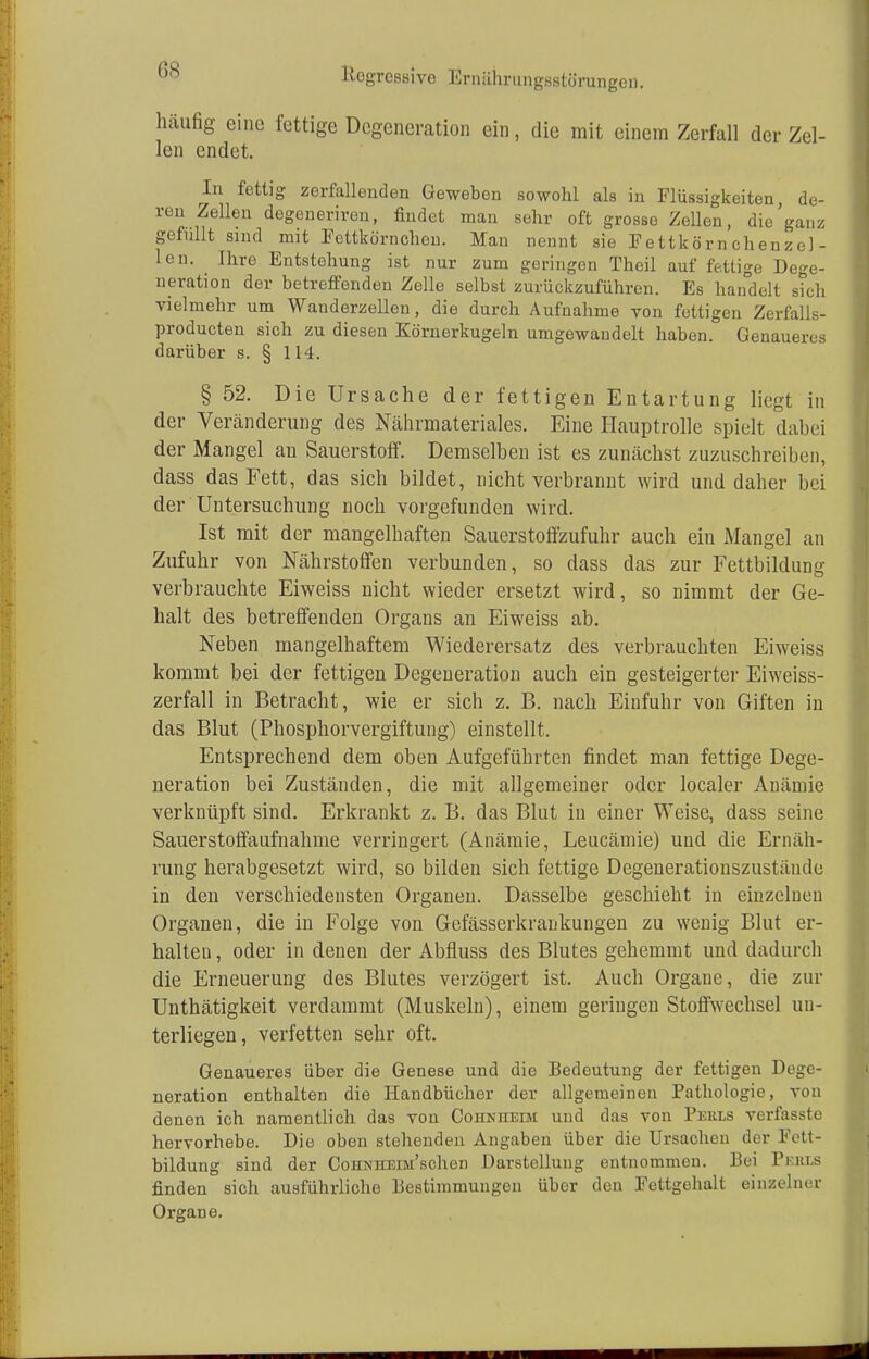 OS häufig eine fettige Degeneration ein, die mit einem Zerfall der Zel- len endet. In fettig zerfallenden Geweben sowohl als in Flüssigkeiten, de- ren Zellen degeneriren, findet man sehr oft grosse Zellen, die'ganz gefüllt sind mit Fettkörnchen. Man nennt sie Fettkörnchenze]- len. Ihre Entstehung ist nur zum geringen Theil auf fettige Dege- neration der betreffenden Zelle selbst zurückzuführen. Es handelt sich vielmehr um Wanderzellen, die durch Aufnahme von fettigen Zerfalls- produeten sich zu diesen Körnerkugeln umgewandelt haben. Genaueres darüber s. § 114. § 52. Die Ursache der fettigen Entartung liegt in der Veränderung des Nährmateriales. Eine Hauptrolle spielt dabei der Mangel an Sauerstoff. Demselben ist es zunächst zuzuschreiben, dass das Fett, das sich bildet, nicht verbrannt wird und daher bei der Untersuchung noch vorgefunden wird. Ist mit der mangelhaften Sauerstoffzufuhr auch ein Mangel an Zufuhr von Nährstoffen verbunden, so dass das zur Fettbildung verbrauchte Eiweiss nicht wieder ersetzt wird, so nimmt der Ge- halt des betreffenden Organs an Eiweiss ab. Neben mangelhaftem Wiederersatz des verbrauchten Eiweiss kommt bei der fettigen Degeneration auch ein gesteigerter Eiweiss- zerfall in Betracht, wie er sich z. B. nach Einfuhr von Giften in das Blut (Phosphorvergiftung) einstellt. Entsprechend dem oben Aufgeführten findet man fettige Dege- neration bei Zuständen, die mit allgemeiner oder localer Anämie verknüpft sind. Erkrankt z. B. das Blut in einer Weise, dass seine Sauerstoffaufnahme verringert (Anämie, Leucämie) und die Ernäh- rung herabgesetzt wird, so bilden sich fettige Degenerationszustände in den verschiedensten Organen. Dasselbe geschieht in einzelneu Organen, die in Folge von Gefässerkrankungen zu wenig Blut er- halten , oder in denen der Abfluss des Blutes gehemmt und dadurch die Erneuerung des Blutes verzögert ist. Auch Organe, die zur Unthätigkeit verdammt (Muskeln), einem geringen Stoffwechsel un- terliegen, verfetten sehr oft. Genaueres über die Genese und die Bedeutung der fettigen Dege- neration enthalten die Handbücher der allgemeinen Pathologie, von denen ich namentlich das von Cohnheim und das von Perls verfasste hervorhebe. Die oben stehenden Angaben über die Ursachen der Fett- bildung sind der CoHNHEiM'schen Darstellung entnommen. Bei Pekls finden sich ausführliche Bestimmungen über den Fettgehalt einzelner Organe.