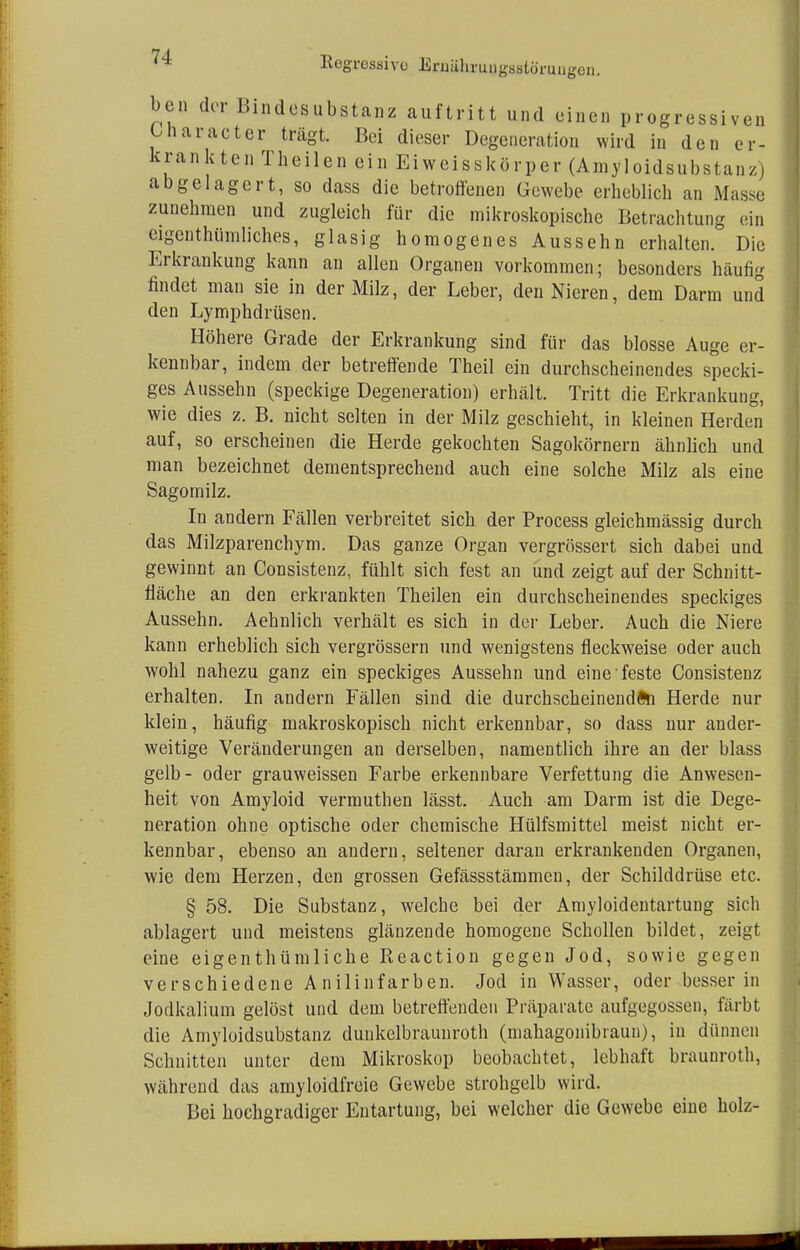 en. ^ Regressive Eruiihruugsstöruu^ bcn der Bindcsubstanz auftritt und einen progressiven ünaracter trägt. Bei dieser Degeneration wird in den er- krankten Theilen ein Eiweisskörper (Amyloidsubstanz) abgelagert, so dass die betroffenen Gewebe erheblich an Masse zunehmen und zugleich für die mikroskopische Betrachtung ein eigentümliches, glasig homogenes Aussehn erhalten. Die Erkrankung kann an allen Organen vorkommen; besonders häufig findet man sie in der Milz, der Leber, den Nieren, dem Darm und den Lymphdrüsen. Höhere Grade der Erkrankung sind für das blosse Auge er- kennbar, indem der betreffende Theil ein durchscheinendes specki- ges Aussehn (speckige Degeneration) erhält. Tritt die Erkrankung, wie dies z. B. nicht selten in der Milz geschieht, in kleinen Herden auf, so erscheinen die Herde gekochten Sagokörnern ähnlich und man bezeichnet dementsprechend auch eine solche Milz als eine Sagomilz. In andern Fällen verbreitet sich der Process gleichmässig durch das Milzparenchym. Das ganze Organ vergrössert sich dabei und gewinnt an Consistenz, fühlt sich fest an und zeigt auf der Schnitt- fläche an den erkrankten Theilen ein durchscheinendes speckiges Aussehn. Aehnlich verhält es sich in der Leber. Auch die Niere kann erheblich sich vergrössern und wenigstens fleckweise oder auch wohl nahezu ganz ein speckiges Aussehn und eine feste Consistenz erhalten. In andern Fällen sind die durchscheinenden Herde nur klein, häufig makroskopisch nicht erkennbar, so dass nur ander- weitige Veränderungen an derselben, namentlich ihre an der blass gelb- oder grauweissen Farbe erkennbare Verfettung die Anwesen- heit von Amyloid vermuthen lässt. Auch am Darm ist die Dege- neration ohne optische oder chemische Hülfsmittel meist nicht er- kennbar, ebenso an andern, seltener daran erkrankenden Organen, wie dem Herzen, den grossen Gefässstämmen, der Schilddrüse etc. § 58. Die Substanz, welche bei der Amyloidentartung sich ablagert und meistens glänzende homogene Schollen bildet, zeigt eine eigenthümliche Reaction gegen Jod, sowie gegen verschiedene Anilinfarben. Jod in Wasser, oder besser in Jodkalium gelöst und dem betreffenden Präparate aufgegossen, färbt die Amyloidsubstanz dunkelbraunroth (mahagonibraun), in dünnen Schnitten unter dem Mikroskop beobachtet, lebhaft braunroth, während das amyloidfreie Gewebe strohgelb wird. Bei hochgradiger Entartung, bei welcher die Gewebe eine holz-
