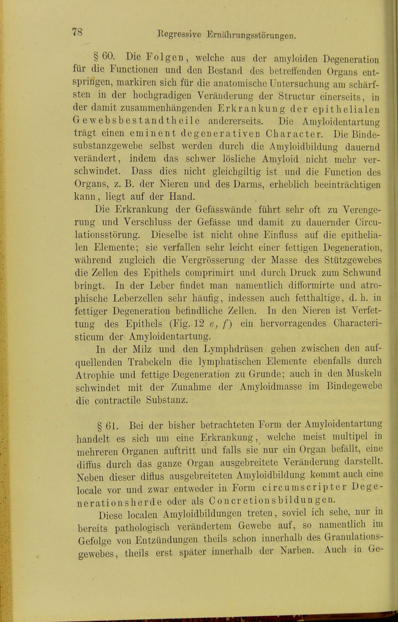 §60. Die Folgen, welche aus der amyloiden Degeneration für die Functionen und den Bestand des betreffenden Organs ent- springen, markiren sich für die anatomische Untersuchung am schärf- sten in der hochgradigen Veränderung der Structur einerseits, in der damit zusammenhängenden Erkrankung der epithelialen Gewebsbestan dt heile andererseits. Die Amyloiden tartung trägt einen eminent degenerativen Character. Die Binde- substanzgewebe selbst werden durch die Amyloidbildung dauernd verändert, indem das schwer lösliche Amyloid nicht mehr ver- schwindet. Dass dies nicht gleichgiltig ist und die Function des Organs, z. B. der Nieren und des Darms, erheblich beeinträchtigen kann, liegt auf der Hand. Die Erkrankung der Gefässwände führt sehr oft zu Verenge- rung und Verschluss der Gefässe und damit zu dauernder Circu- lationsstörung. Dieselbe ist nicht ohne Einfluss auf die epithelia- len Elemente; sie verfallen sehr leicht einer fettigen Degeneration, während zugleich die Vergrößerung der Masse des Stützgewebes die Zellen des Epithels comprimirt und durch Druck zum Schwund bringt. In der Leber findet man namentlich difformirte und atro- phische Leberzellen sehr häufig, indessen auch fetthaltige, d.h. in fettiger Degeneration befindliche Zellen. In den Nieren ist Verfet- tung des Epithels (Fig. 12 e, f) ein hervorragendes Characteri- sticum der Amyloidentartung. In der Milz und den Lymphdrüsen gehen zwischen den auf- quellenden Trabekeln die lymphatischen Elemente ebenfalls durch Atrophie und fettige Degeneration zu Grunde; auch in den Muskeln schwindet mit der Zunahme der Amyloidmasse im Bindegewebe die contractile Substanz. § 61. Bei der bisher betrachteten Form der Amyloidentartung handelt es sich um eine Erkrankung, welche meist multipel in mehreren Organen auftritt und falls sie nur ein Organ befällt, eine diffus durch das ganze Organ ausgebreitete Veränderung darstellt. Neben dieser diffus ausgebreiteten Amyloidbildung kommt auch eine locale vor und zwar entweder in Form cir cum scripter Dege- nerationsherde oder als Concretionsbilduugen. Diese localen Amyloidbildungen treten, soviel ich sehe, nur in bereits pathologisch verändertem Gewebe auf, so namentlich im Gefolge von Entzündungen theils schon innerhalb des Granulations- gewebes, theils erst später innerhalb der Narben. Auch in Ge-