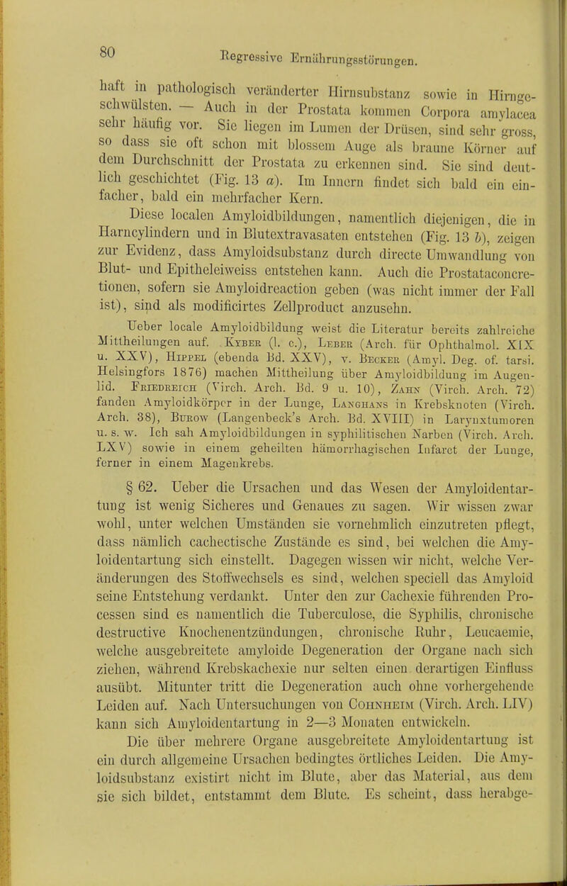 haft m pathologisch veränderter Hirnsubstanz sowie in Hiro-e- schwiilsten. Auch in der Prostata kommen Corpora amylacea sehr hauhg vor. Sic liegen im Lumen der Drüsen, sind sehr gross so dass sie oft schon mit blossem Auge als braune Körner auf dem Durchschnitt der Prostata zu erkennen sind. Sie sind deut- lich geschichtet (Fig. 13 a). Im Innern findet sich bald ein ein- facher, bald ein mehrfacher Kern. Diese localen Amyloidbildungen, namentlich diejenigen, die in Harncylindern und in Blutextravasaten entstehen (Fig. 13 h\ zeigen zur Evidenz, dass Amyloidsubstanz durch directe Umwandlung von Blut- und Epitheleiweiss entstehen kann. Auch die Prostataconcre- tionen, sofern sie Amyloidreaction geben (was nicht immer der Fall ist), sind als modificirtes Zellproduct anzusehn. Ueber locale Amyloidbildung weist die Literatur bereits zahlreiche Mittheilungen auf. Kyber (1. c.), Leber (Arch. für Ophthalmol. XIX u. XXV), Hippel (ebenda Ed. XXV), v. Becker (Amyl. Deg. of. tarsi. Helsiugfors 1876) machen Mittheilung über Amyloidbildung im Augen- lid. Friedreich (Virch. Arch. Bd. 9 u. 10), Zahn (Virch. Arch. 72) fanden Amyloidkörper in der Lunge, Langhaxs in Krebsknoten (Virch. Arch. 38), Bürow (Langenbeck's Arch. Bd. XVIII) in Larynxtumoren u. s. w. Ich sah Amyloidbildungen in syphilitischen Narben (Virch. Arch. LXV) sowie in einem geheilten hämorrhagischen Infarct der Lunge, ferner in einem Magenkrebs. § 62. Ueber die Ursachen und das Wesen der Amyloidentar- tung ist wenig Sicheres und Genaues zu sagen. Wir wissen zwar wohl, unter welchen Umständen sie vornehmlich einzutreten pflegt, dass nämlich cachectische Zustände es sind, bei welchen die Amy- loidentartung sich einstellt. Dagegen wissen wir nicht, welche Ver- änderungen des Stoffwechsels es sind, welchen speciell das Amyloid seine Entstehung verdankt. Unter den zur Cachexie führenden Pro- cessen sind es namentlich die Tuberculose, die Syphilis, chronische destruetive Knochenentzündungen, chronische Ruhr, Leucaemie, welche ausgebreitete amyloide Degeneration der Organe nach sich ziehen, während Krebskachexie nur selten einen derartigen Eintiuss ausübt. Mitunter tritt die Degeneration auch ohne vorhergehende Leiden auf. Nach Untersuchungen von Coiinheim (Virch. Arch. LIV) kann sich Amyloidentartung in 2—3 Monaten entwickeln. Die über mehrere Organe ausgebreitete Amyloidentartung ist ein durch allgemeine Ursachen bedingtes örtliches Leiden. Die Amy- loidsubstanz existirt nicht im Blute, aber das Material, aus dem sie sich bildet, entstammt dem Blute. Es scheint, dass herabge-