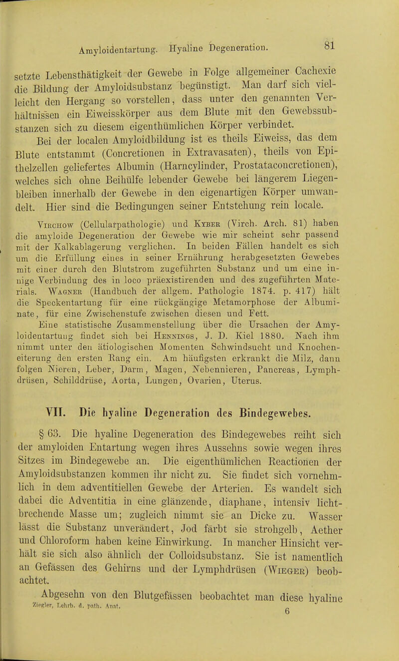 Anryloidentartung. Hyaline Degeneration. setzte Lebensthätigkeit der Gewebe in Folge allgemeiner Cachexie die Bildung der Amyloidsubstanz begünstigt. Man darf sieb viel- leicht den Hergang so vorstellen, dass unter den genannten Ver- hältnissen ein Eiweisskörper aus dem Blute mit den Gewebssub- stanzen sieb zu diesem eigentbümlicben Körper verbindet. Bei der localen Amyloidbildung ist es tbeils Eiweiss, das dem Blute entstammt (Concretionen in Extravasaten), tbeils von Epi- thelzellen geliefertes Albumin (Harncylinder, Prostataconcretionen), welches sich ohne Beihülfe lebender Gewebe bei längerem Liegen- bleiben innerhalb der Gewebe in den eigenartigen Körper umwan- delt. Hier sind die Bedingungen seiner Entstehung rein locale. Virchow (Cellularpathologie) und Kyber (Virch. Arch. 81) haben die amyloide Degeneration der Gewebe wie mir scheint sehr passend mit der Kalkablageruug verglichen. In beiden Fällen handelt es sich um die Erfüllung eines in seiner Ernährung herabgesetzten Gewebes mit einer durch den Blutstrom zugeführten Substanz und um eine in- nige Verbindung des in loco präexistirenden und des zugeführten Mate- rials. Wagner (Handbuch der allgem. Pathologie 1874. p. 417) hält die Speckentartuug für eine rückgängige Metamorphose der Albumi- nate, für eine Zwischenstufe zwischen diesen und Fett. Eine statistische Zusammenstellung über die Ursachen der Amy- loidentartung findet sich bei Hennings, J. D. Kiel 1880. Nach ihm nimmt unter den ätiologischen Momenten Schwindsucht und Knochen- eiterung den ersten Rang ein. Am häufigsten erkrankt die Milz, dann folgen Nieren, Leber, Darm, Magen, Nebenniei'en, Pancreas, Lymph- drüsen, Schilddrüse, Aorta, Lungen, Ovarien, Uterus. VII. Die hyaline Degeneration des Bindegewebes. § 63. Die hyaline Degeneration des Bindegewebes reiht sich der amyloiden Entartung wegen ihres Aussehns sowie wegen ihres Sitzes im Bindegewebe an. Die eigenthümlichen Reactionen der Amyloidsubstanzen kommen ihr nicht zu. Sie findet sich vornehm- lich in dem adventitiellen Gewebe der Arterien. Es wandelt sich dabei die Adventitia in eine glänzende, diaphane, intensiv licht- brechende Masse um; zugleich nimmt sie an Dicke zu. Wasser lässt die Substanz unverändert, Jod färbt sie strohgelb, Aether und Chloroform haben keine Einwirkung. In mancher Hinsicht ver- hält sie sich also ähnlich der Colloidsubstanz. Sie ist namentlich an Gefässen des Gehirns und der Lymphdrüsen (Wieger) beob- achtet. Abgesehn von den Blutgefässen beobachtet man diese hyaline Ziemer, I.chrb. d. pnth. Annt.