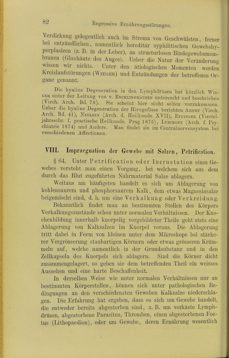 Verdickung gelegentlich auch im Stroma von Geschwülsten, ferner bei entzündlichen, namentlich hereditär syphilitischen Gewebshy- perplasieen (z. B. in der Leber), an strukturlosen Bindegewebsmem- branen (Glashäute des Auges). Ueber die Natur der Veränderung wissen wir nichts. Unter den ätiologischen Momenten werden Kreislaufstörungen (Wieger) und Entzündungen der betroffenen Or- gane genannt. Die hyaline Degeneration in den Lymphdrüsen hat kürzlich Wie- ner unter der Leitung von v. Eeckxinghaüsen untersucht und beschrieben (Virch. Arch. Bd. 78). Sie scheint hier nicht selten vorzukommen. Ueber die hyaline Degeneration der Hirngefässe berichten Arndt (Virch. Arch. Bd. 41), Deelsen (Arch. d. Heilkunde XVII), Eppinger (Viertel- jahrsschr. f. practische Heilkunde. Prag 1875), Lubimofe (Arch. f. Psy- chiatrie 1874) und Andere. Man findet sie im Centrainervensystem bei verschiedenen Affectionen. VIII. Impraegnation der Gewebe mit Salzen, Petrifikation. § 64. Unter Petrification oder Incrustation eines Ge- webes versteht man einen Vorgang, bei welchem sich aus dem durch das Blut zugeführten Nährmaterial Salze ablagern. Weitaus am häufigsten handelt es sich um Ablagerung von kohlensaurem und phosphorsaurem Kalk, dem etwas Magnesiasalze beigemischt sind, d. h. um eine Verkalkung oder Verkreidung. Bekanntlich findet man an bestimmten Stellen des Körpers Verkalkungszustände schon unter normalen Verhältnissen. Der Kno- chenbildung innerhalb knorpelig vorgebildeter Theile geht stets eine Ablagerung von Kalksalzen im Knorpel voraus. Die Ablagerung tritt dabei in Form von kleinen unter dem Mikroskope bei stärke- rer Vergrösserung staubartigen Körnern oder etwas grösseren Krüm- mein auf, welche namentlich in der Grundsubstanz und in den Zellkapseln des Knorpels sich ablagern. Sind die Körner dicht zusammengelagert, so geben sie dem betreffenden Theil ein weisses Aussehen und eine harte Beschaffenheit. In derselben Weise wie unter normalen Verhältnissen nur an bestimmten Körperstellen,. können sich unter pathologischen Be- dingungen an den verschiedensten Geweben Kalksalze niederschla- gen. Die Erfahrung hat ergeben, dass es sich um Gewebe handelt, die entweder bereits abgestorben sind, z.B. um verkäste Lymph- drüsen, abgestorbene Parasiten, Thromben, einen abgestorbenen Koi - tus (Lithopaedion), oder um Gewebe, deren Ernährung wesentlich