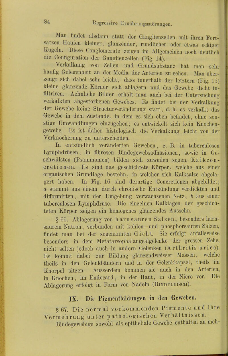 Man findet alsdann statt der Ganglienzellen mit ihren Fort- sätzen Haufen kleiner, glänzender, rundlicher oder etwas eckiger Kugeln. Diese Conglomerate zeigen im Allgemeinen noch deutlich die Configuration der Ganglienzellen (Fig. 14). Verkalkung von Zellen und Grundsubstanz hat man sehr 1 laufig Gelegenheit an der Media der Arterien zu sehen. Man über- zeugt sich dabei sehr leicht, dass innerhalb der letztern (Fig. 15) kleine glänzende Körner sich ablagern und das Gewebe dicht in- filtriren. Aehnliche Bilder erhält man auch bei der Untersuchung verkalkten abgestorbenen Gewebes. Es findet bei der Verkalkung der Gewebe keine Structurveränderung statt, d. h. es verkalkt das Gewebe in dem Zustande, in dem es sich eben befindet, ohne son- stige Umwandlungen einzugehen; es entwickelt sich kein Knochen- gewebe. Es ist daher histologisch die Verkalkung leicht von der Verknöcherung zu unterscheiden. In entzündlich veränderten Geweben, z. B. in tuberculösen Lymphdrüsen, in fibrösen Bindegewebsadhäsionen, sowie in Ge- schwülsten (Psammomen) bilden sich zuweilen sogen. Kalkcon- cretionen. Es sind das geschichtete Körper, welche aus einer organischen Grundlage bestehn, in welcher sich Kalksalze abgela- gert haben. In Fig. 16 sind derartige Concretionen abgebildet; a stammt aus einem durch chronische Entzündung verdickten und difformirten, mit der Umgebung verwachsenen Netz, & aus einer tuberculösen Lymphdrüse. Die einzelnen Kalklagen der geschich- teten Körper zeigen ein homogenes glänzendes Aussehn. § 66. Ablagerung von harnsauren Salzen, besonders harn- saurem Natron, verbunden mit kohlen- und phosphorsauren Salzen, findet man bei der sogenannten Giclit. Sie erfolgt anfallsweise besonders in dem Metatarsophalangealgelenke der grossen Zehe, nicht selten jedoch auch in andern Gelenken (Arthritis urica). Es kommt dabei zur Bildung glänzendweisser Massen, welche theils in den Gelenkbändern und in der Gelenkkapsel, theils im Knorpel sitzen. Ausserdem kommen sie auch in den Arterien, in Knochen, im Endocard, in der Haut, in der Niere vor. Die Ablagerung erfolgt in Form von Nadeln (Rindfleisch). IX. Die Pigmentbildungen in den Geweben. § 67. Die normal vorkommenden Pigmente und ihre Vermehrung unter pathologischen Verhältnissen. Bindegewebige sowohl als epitheliale Gewebe enthalten an nieh-