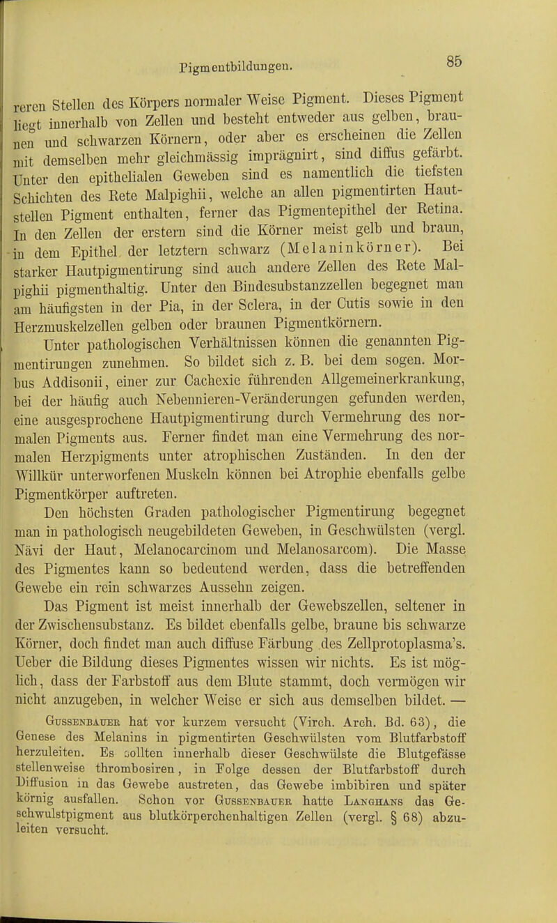 rigmeutbildungen. rercn Stellen des Körpers normaler Weise Pigment. Dieses Pigment Hegt innerhalb von Zellen und besteht entweder aus gelben, brau- nen und schwarzen Körnern, oder aber es erscheinen die Zellen mit demselben mehr gleichmässig imprägnirt, sind diffus gefärbt. Unter den epithelialen Geweben sind es namentlich die tiefsten Schichten des Rete Malpighii, welche an allen pigmentirten Haut- stellen Pigment enthalten, ferner das Pigmentepithel der Retina. In den Zellen der erstem sind die Körner meist gelb und braun, ■in dem Epithel der letztern schwarz (Melanin körn er). Bei starker Hautpigmentirung sind auch andere Zellen des Rete Mal- pighii pigmenthaltig. Unter den Bindesubstanzzellen begegnet man am häufigsten in der Pia, in der Sclera, in der Cutis sowie in den Herzmuskelzellen gelben oder braunen Pigmentkörnern. Unter pathologischen Verhältnissen können die genannten Pig- mentirungen zunehmen. So bildet sich z. B. bei dem sogen. Mor- bus Addisonii, einer zur Cachexie führenden Allgemeinerkrankung, bei der häufig auch Nebennieren-Veränderungen gefunden werden, eine ausgesprochene Hautpigmentirung durch Vermehrung des nor- malen Pigments aus. Ferner findet man eine Vermehrung des nor- malen Herzpigments unter atrophischen Zuständen. In den der Willkür unterworfenen Muskeln können bei Atrophie ebenfalls gelbe Pigmentkörper auftreten. Den höchsten Graden pathologischer Pigmentirung begegnet man in pathologisch neugebildeten Geweben, in Geschwülsten (vergl. Nävi der Haut, Melanocarcinom und Melanosarcom). Die Masse des Pigmentes kann so bedeutend werden, dass die betreffenden Gewebe ein rein schwarzes Aussehn zeigen. Das Pigment ist meist innerhalb der Gewebszellen, seltener in der Zwischensubstanz. Es bildet ebenfalls gelbe, braune bis schwarze Körner, doch findet man auch diffuse Färbung des Zellprotoplasma's. Ueber die Bildung dieses Pigmentes wissen wir nichts. Es ist mög- lich , dass der Farbstoff aus dem Blute stammt, doch vermögen wir nicht anzugeben, in welcher Weise er sich aus demselben bildet. — Gussenbauer hat vor kurzem versucht (Virch. Areh. Bd. 63), die Genese des Melanins in pigmentirten Geschwülsten vom Blutfarbstoff herzuleiten. Es sollten innerhalb dieser Geschwülste die Blutgefässe stellenweise thrombosiren, in Folge dessen der Blutfarbstoff durch Diffusion in das Gewebe austreten, das Gewebe imbibiren und später körnig ausfallen. »Schon vor Gussenbaueb hatte Langhans das Ge- schwulstpigment aus blutkörperchenhaltigen Zellen (vergl. § 68) abzu- leiten versucht.
