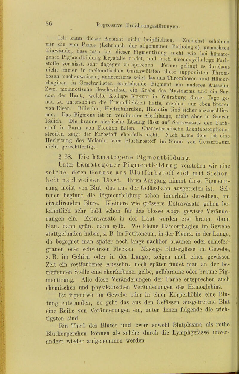 SO Ich kann dieser Ansicht nicht beipflichten. Zunächst scheinen mir die von Puans (Lehrbuch der allgemeinen Pathologie) gemachten Einwände, dass man bei dieser Pigmentirung nicht wie bei hämato- gner Pigraentbildung Krystalle findet, und auch eisenoxydhaltige Farb- stoffe vermisst, sehr dagegen zu sprechen. Ferner gelingt es durchaus nicht immer in raelanotischen Geschwülsten diese supponirten Tbrom- bosen nachzuweisen; andererseits zeigt das aus Thrombosen und Hämor- rhagieen in Geschwülsten entstehende Pigment ein anderes Auesehn Zwei melanotische Geschwülste, ein Krebs des Mastdarms und ein Sar- com der Haut, welche Kollege Kunkel in Würzburg dieser Tage ge- nau zu untersuchen die Freundlichkeit hatte, ergaben nur eben Spuren von Eisen. Bilirubin, Hydrobilirubin, Hämatin sind sicher auszuschlies- sen. Das Pigment ist in verdünnter Alcalilauge, nicht aber in Säuren löslich. Die braune alcalische Lösung lässt auf Säurezusatz den Farb- stoff' in Form von Flocken fallen. Characteristische Lichtabsorptions- streifen zeigt der Farbstoff ebenfalls nicht. Nach allem dem ist eine Herleitung des Melanin vom Blutfarbstoff im Sinne von Güssenbaüer nicht gerechtfertigt. § 68. Die hämatogene Pigmentbildung. Unter hämatogener Pigmentbildung verstehen wir eine solche, deren Genese aus Blutfarbstoff sich mit Sicher- heit nachweisen lässt. Ihren Ausgang nimmt diese Pigmenti- rung meist von Blut, das aus der Gefässbahn ausgetreten ist. Sel- tener beginnt die Pigmentbildung schon innerhalb derselben, im circulirenden Blute. Kleinere wie grössere Extravasate gehen be- kanntlich sehr bald schon für das blosse Auge gewisse Verände- rungen ein. Extravasate in der Haut werden erst braun, dann blau, dann grün, dann gelb. Wo kleine Hämorrhagien im Gewebe stattgefunden haben, z. B. im Peritoneum, in der Pleura, in der Lunge, da begegnet man später noch lange nachher braunen oder schiefer- grauen oder schwarzen Flecken. Massige Blutergüsse im Gewebe, z. B. im Gehirn oder in der Lunge, zeigen nach einer gewissen Zeit ein rostfarbenes Aussehn, noch später findet man an der be- treffenden Stelle eine okerfarbene, gelbe, gelbbraune oder braune Pig- mentirung. Alle diese Veränderungen der Farbe entsprechen auch chemischen und physikalischen Veränderungen des Hämoglobins. Ist irgendwo im Gewebe oder in einer Körperhöhle eine Blu- tung entstanden, so geht das aus den Gefässen ausgetretene Blut eine Reihe von Veränderungen ein, unter denen folgende die wich- tigsten sind. Ein Theil des Blutes und zwar sowohl Blutplasma als rothe Blutkörperchen können als solche durch die Lyinphgefässe unver- ändert wieder aufgenommen werden.