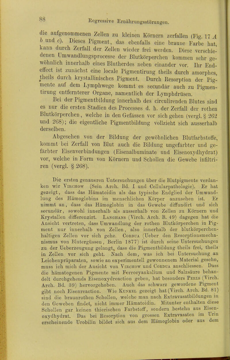 die aufgenommenen Zellen zu kleinen Körnern zerfallen (Fig 17 A b und c). Dieses Pigment, das ebenfalls eine braune Farbe bat kann durch Zerfall der Zellen wieder frei werden. Diese verschie- denen Umwandlungsprocesse der Blutkörperchen kommen sehr ge- wöhnlich innerhalb eines Blutherdes neben einander vor. Ihr End- effect ist zunächst eine locale Pigmeutirung theils durch amorphes, theils durch kristallinisches Pigment. Durch Resorption der Pig- mente auf dem Lymphwege kommt es secundär auch zu Pigmen- tirung entfernterer Organe, namentlich der Lymphdrüsen. Bei der Pigmentbildung innerhalb des circulirenden Blutes sind es nur die ersten Stadien des Processes d. h. der Zerfall der rothen Blutkörperchen, welche in den Gefässen vor sich gehen (vergl. § 262 und 268); die eigentliche Pigmentbildung vollzieht sich ausserhalb derselben. Abgesehen von der Bildung der gewöhnlichen Blutfarbstoffe, kommt bei Zerfall von Blut auch die Bildung ungefärbter und ge- färbter Eisenverbindungen (Eisenalbuminate und Eisenoxydhydrat) vor, welche in Form von Körnern und Schollen die Gewebe infiltri- ren (vergl. § 268). Die ersten genaueren Untersuchungen über die Blutpigmente verdan- ken wir Virchow (Sein Arch. Bd. I und Cellularpathologie). Er hat gezeigt, dass das Hämatoidin als das typische Endglied der Umwand- lung des Hämoglobins im menschlichen Körper anzusehen ist. Er nimmt an, dass das Hämoglobin in das Gewebe diffundirt und sich secundär, sowohl innerhalb als ausserhalb von Zellen zu Körnern und Krystallen differenzirt. Langhans (Virch. Arch. B. 49) dagegen hat die Ansicht vertreten, dass Umwandlung der rothen Blutkörperchen in Pig- ment nur innerhalb von Zellen, also innerhalb der blutkörperchen- haltigen Zellen vor sich gehe. Cordua (Ueber den Resorptionsmecha- nismus von Blutergüssen , Berlin 1877) ist durch seine Untersuchungen zu der Ueberzeugung gelangt,, dass die Pigmentbildung theils frei, theils in Zellen vor sich geht. Nach dem, was ich bei Untersuchung an Leichenpräparaten, sowie an experimentell gewonnenem Material gesehn, muss ich mich der Ansicht von Virchow und Cordüa ansclüiessen. Dass die hämatogenen Pigmente mit Eerrocyankalium und Salzsäure behan- delt durchgehends Eisenoxydreaction geben, hat besonders Perls (Virch. Arch. Bd. 39) hervorgehoben. Auch das schwarz gewordene Pigment gibt noch Eisenreaction. Wie Kunkel gezeigt hat (Virch. Arch. Bd. 81) sind die braunrothen Schollen, welche man nach Exlravasatbildungen in den Gewebeu findet, nicht immer Hämatoidin. Mitunter enthalten diese Schollen gar keinen thierischen Farbstoff, sondern bestehu aus Eisen- oxydhydrat. Das bei Resorption von grossen Extravasaten im Urin erscheinende Urobilin bildet sich aus dem Hämoglobin oder aus dem